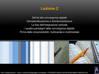 Lezione 2
Dal bit alla convergenza digitaleDal bit alla convergenza digitale
Dematerializzazione e disintermediazioneDematerializzazione e disintermediazione
La fine dell’integrazione verticaleLa fine dell’integrazione verticale
I quattro paradigmi della convergenza digitaleI quattro paradigmi della convergenza digitale
Prima della crossmedialità: multicanale e multimedialePrima della crossmedialità: multicanale e multimediale
Prof. Giampaolo Rossi – Teorie e tecniche del linguaggio crossmediale - UNIVERSITÀ DEGLI STUDI SUOR ORSOLA BENINCASA
 