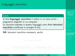 Gestione dei
dati in un
computer
Lezione n. 4
CPU
Breve storia
Struttura
Memoria -
CPU
Stored-
program
LINGUAGGIO
MACCHINA
Risc-Cisc
Istruzioni
Esempio
Linguaggio macchina
Cos'è
Si dice linguaggio macchina il codice in cui sono scritti i
programmi eseguibili in un computer.
Le istruzioni espresse in questo linguaggio sono dette istruzioni
macchina (codicate in stringhe di bit).
NB: Istruzioni macchina necessarie: poche
Due diverse losoe:
Architettura RISC ←→ Architettura CISC
Lezione n. 4 Gestione dei dati in un computer 22 marzo 2013 6 / 11
 