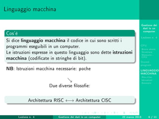 Gestione dei
dati in un
computer
Lezione n. 4
CPU
Breve storia
Struttura
Memoria -
CPU
Stored-
program
LINGUAGGIO
MACCHINA
Risc-Cisc
Istruzioni
Esempio
Linguaggio macchina
Cos'è
Si dice linguaggio macchina il codice in cui sono scritti i
programmi eseguibili in un computer.
Le istruzioni espresse in questo linguaggio sono dette istruzioni
macchina (codicate in stringhe di bit).
NB: Istruzioni macchina necessarie: poche
Due diverse losoe:
Architettura RISC ←→ Architettura CISC
Lezione n. 4 Gestione dei dati in un computer 22 marzo 2013 6 / 11
 