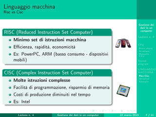 Gestione dei
dati in un
computer
Lezione n. 4
CPU
Breve storia
Struttura
Memoria -
CPU
Stored-
program
LINGUAGGIO
MACCHINA
Risc-Cisc
Istruzioni
Esempio
Linguaggio macchina
Risc vs Cisc
RISC (Reduced Instruction Set Computer)
Minimo set di istruzioni macchina
Ecienza, rapidità, economicità
Es: PowerPC, ARM (basso consumo - dispositivi
mobili)
CISC (Complex Instruction Set Computer)
Molte istruzioni complesse
Facilità di programmazione, risparmio di memoria
Costi di produzione diminuiti nel tempo
Es: Intel
Lezione n. 4 Gestione dei dati in un computer 22 marzo 2013 7 / 11
 