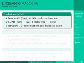Gestione dei
dati in un
computer
Lezione n. 4
CPU
Breve storia
Struttura
Memoria -
CPU
Stored-
program
LINGUAGGIO
MACCHINA
Risc-Cisc
Istruzioni
Esempio
LINGUAGGIO MACCHINA
Tipi di istruzioni
Trasferimento dati
Movimento (copia) di dati tra diverse locazioni
LOAD (mem → reg), STORE (reg → mem)
Istruzioni I/O: comunicazione con dispositivi esterni
Aritmetico-logiche
La CU attiva l'ALU in una precisa operazione
Operazioni logiche/aritmetiche
SHIFT, rotazione (ROTATE) dei contenuti di un registro
Controllo
Modicano l'esecuzione sequenziale del programma
SALTO (condizionato/incondizionato), STOP
Lezione n. 4 Gestione dei dati in un computer 22 marzo 2013 9 / 11
 