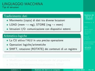 Gestione dei
dati in un
computer
Lezione n. 4
CPU
Breve storia
Struttura
Memoria -
CPU
Stored-
program
LINGUAGGIO
MACCHINA
Risc-Cisc
Istruzioni
Esempio
LINGUAGGIO MACCHINA
Tipi di istruzioni
Trasferimento dati
Movimento (copia) di dati tra diverse locazioni
LOAD (mem → reg), STORE (reg → mem)
Istruzioni I/O: comunicazione con dispositivi esterni
Aritmetico-logiche
La CU attiva l'ALU in una precisa operazione
Operazioni logiche/aritmetiche
SHIFT, rotazione (ROTATE) dei contenuti di un registro
Controllo
Modicano l'esecuzione sequenziale del programma
SALTO (condizionato/incondizionato), STOP
Lezione n. 4 Gestione dei dati in un computer 22 marzo 2013 9 / 11
 
