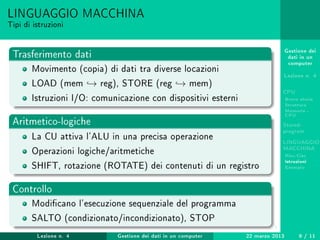 Gestione dei
dati in un
computer
Lezione n. 4
CPU
Breve storia
Struttura
Memoria -
CPU
Stored-
program
LINGUAGGIO
MACCHINA
Risc-Cisc
Istruzioni
Esempio
LINGUAGGIO MACCHINA
Tipi di istruzioni
Trasferimento dati
Movimento (copia) di dati tra diverse locazioni
LOAD (mem → reg), STORE (reg → mem)
Istruzioni I/O: comunicazione con dispositivi esterni
Aritmetico-logiche
La CU attiva l'ALU in una precisa operazione
Operazioni logiche/aritmetiche
SHIFT, rotazione (ROTATE) dei contenuti di un registro
Controllo
Modicano l'esecuzione sequenziale del programma
SALTO (condizionato/incondizionato), STOP
Lezione n. 4 Gestione dei dati in un computer 22 marzo 2013 9 / 11
 
