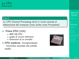 Gestione dei
dati in un
computer
Lezione n. 4
CPU
Breve storia
Struttura
Memoria -
CPU
Stored-
program
LINGUAGGIO
MACCHINA
Risc-Cisc
Istruzioni
Esempio
La CPU
Breve storia
Cos'è
La CPU (Central Processing Unit) è l'unità centrale di
elaborazione del computer (nota anche come Processore).
Prima CPU (1958):
IBM 709 CPU
griglie di circuiti elettronici
dimensioni di un armadio
CPU moderne: microprocessore
- microchip connesso alla scheda
madre.
Lezione n. 4 Gestione dei dati in un computer 22 marzo 2013 2 / 11
 