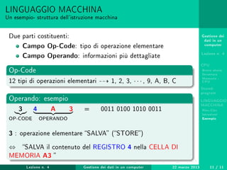 Gestione dei
dati in un
computer
Lezione n. 4
CPU
Breve storia
Struttura
Memoria -
CPU
Stored-
program
LINGUAGGIO
MACCHINA
Risc-Cisc
Istruzioni
Esempio
LINGUAGGIO MACCHINA
Un esempio- struttura dell'istruzione macchina
Due parti costituenti:
Campo Op-Code: tipo di operazione elementare
Campo Operando: informazioni più dettagliate
Op-Code
12 tipi di operazioni elementari 1, 2, 3, · · · , 9, A, B, C
Operando: esempio
3
OP-CODE
4 A 3
OPERANDO
= 0011 0100 1010 0011
3 : operazione elementare SALVA (STORE)
⇔ SALVA il contenuto del REGISTRO 4 nella CELLA DI
MEMORIA A3 
Lezione n. 4 Gestione dei dati in un computer 22 marzo 2013 11 / 11
 