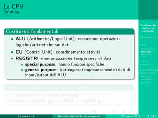Gestione dei
dati in un
computer
Lezione n. 4
CPU
Breve storia
Struttura
Memoria -
CPU
Stored-
program
LINGUAGGIO
MACCHINA
Risc-Cisc
Istruzioni
Esempio
La CPU
Struttura
Costituenti fondamentali
ALU (Arithmetic/Logic Unit): esecuzione operazioni
logiche/aritmetiche sui dati
CU (Control Unit): coordinamento attività
REGISTRI: memorizzazione temporanea di dati
special-purpose: hanno funzioni speciche
general-purpose: trattengono temporaneamente i dati di
input/output dell'ALU
Operazione su dati salvati nella memoria principale
La CU gestisce e coordina i passaggi:
memoria registri g-p ALU registri g-p
Lezione n. 4 Gestione dei dati in un computer 22 marzo 2013 3 / 11
 