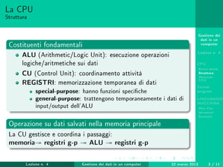 Gestione dei
dati in un
computer
Lezione n. 4
CPU
Breve storia
Struttura
Memoria -
CPU
Stored-
program
LINGUAGGIO
MACCHINA
Risc-Cisc
Istruzioni
Esempio
La CPU
Struttura
Costituenti fondamentali
ALU (Arithmetic/Logic Unit): esecuzione operazioni
logiche/aritmetiche sui dati
CU (Control Unit): coordinamento attività
REGISTRI: memorizzazione temporanea di dati
special-purpose: hanno funzioni speciche
general-purpose: trattengono temporaneamente i dati di
input/output dell'ALU
Operazione su dati salvati nella memoria principale
La CU gestisce e coordina i passaggi:
memoria registri g-p ALU registri g-p
Lezione n. 4 Gestione dei dati in un computer 22 marzo 2013 3 / 11
 