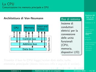 Gestione dei
dati in un
computer
Lezione n. 4
CPU
Breve storia
Struttura
Memoria -
CPU
Stored-
program
LINGUAGGIO
MACCHINA
Risc-Cisc
Istruzioni
Esempio
La CPU
Comunicazione tra memoria principale e CPU
Architettura di Von-Neumann Bus di sistema
Insieme di
conduttori
elettrici per la
connessione
delle unità
funzionali
(CPU,
memoria,
dispositivi I/O)
Tramite il bus la CPU legge/scrive dati dalla/sulla
memoria principale (dando indirizzo cella e segnale di avviso).
Lezione n. 4 Gestione dei dati in un computer 22 marzo 2013 4 / 11
 