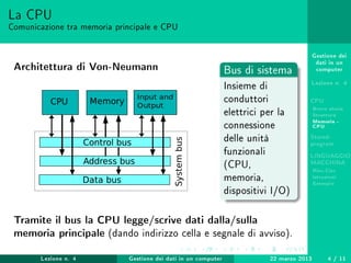 Gestione dei
dati in un
computer
Lezione n. 4
CPU
Breve storia
Struttura
Memoria -
CPU
Stored-
program
LINGUAGGIO
MACCHINA
Risc-Cisc
Istruzioni
Esempio
La CPU
Comunicazione tra memoria principale e CPU
Architettura di Von-Neumann Bus di sistema
Insieme di
conduttori
elettrici per la
connessione
delle unità
funzionali
(CPU,
memoria,
dispositivi I/O)
Tramite il bus la CPU legge/scrive dati dalla/sulla
memoria principale (dando indirizzo cella e segnale di avviso).
Lezione n. 4 Gestione dei dati in un computer 22 marzo 2013 4 / 11
 