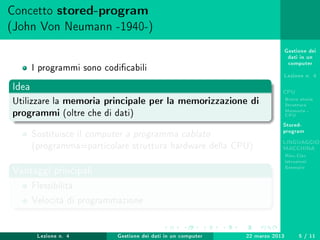Gestione dei
dati in un
computer
Lezione n. 4
CPU
Breve storia
Struttura
Memoria -
CPU
Stored-
program
LINGUAGGIO
MACCHINA
Risc-Cisc
Istruzioni
Esempio
Concetto stored-program
(John Von Neumann -1940-)
I programmi sono codicabili
Idea
Utilizzare la memoria principale per la memorizzazione di
programmi (oltre che di dati)
Sostituisce il computer a programma cablato
(programma=particolare struttura hardware della CPU)
Vantaggi principali
Flessibilità
Velocità di programmazione
Lezione n. 4 Gestione dei dati in un computer 22 marzo 2013 5 / 11
 