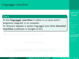 Gestione dei
dati in un
computer
Lezione n. 4
CPU
Breve storia
Struttura
Memoria -
CPU
Stored-
program
LINGUAGGIO
MACCHINA
Risc-Cisc
Istruzioni
Esempio
Linguaggio macchina
Cos'è
Si dice linguaggio macchina il codice in cui sono scritti i
programmi eseguibili in un computer.
Le istruzioni espresse in questo linguaggio sono dette istruzioni
macchina (codicate in stringhe di bit).
NB: Istruzioni macchina necessarie: poche
Due diverse losoe:
Architettura RISC ←→ Architettura CISC
Lezione n. 4 Gestione dei dati in un computer 22 marzo 2013 6 / 11
 