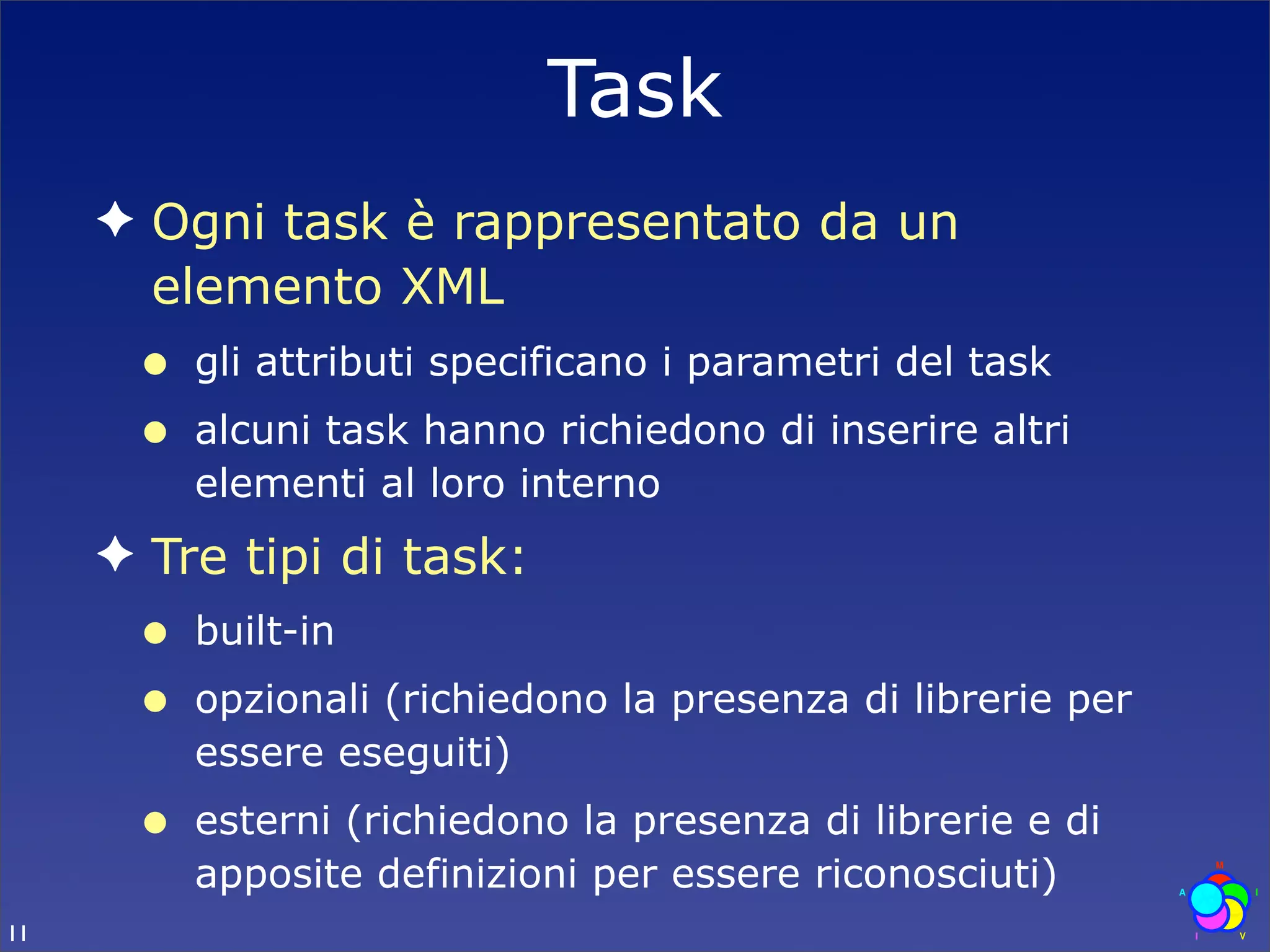 Task
     ✦ Ogni task è rappresentato da un
       elemento XML
      •   gli attributi specificano i parametri del task
      •   alcuni task hanno richiedono di inserire altri
          elementi al loro interno
     ✦ Tre tipi di task:
      •   built-in
      •   opzionali (richiedono la presenza di librerie per
          essere eseguiti)
      •   esterni (richiedono la presenza di librerie e di
          apposite definizioni per essere riconosciuti)
11
 