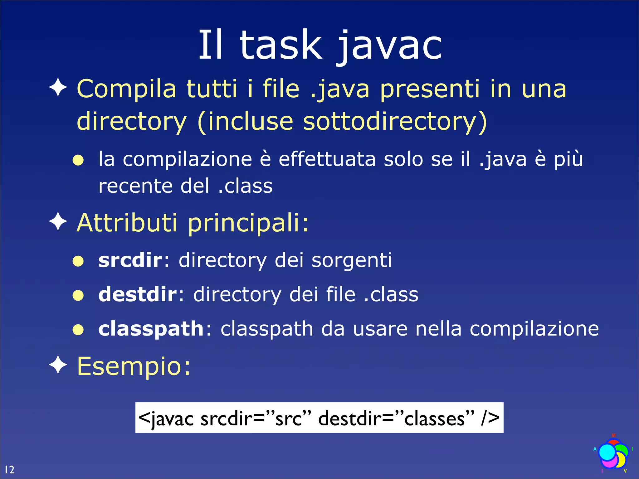 Il task javac
     ✦ Compila tutti i file .java presenti in una
       directory (incluse sottodirectory)
      •   la compilazione è effettuata solo se il .java è più
          recente del .class
     ✦ Attributi principali:
      •   srcdir: directory dei sorgenti
      •   destdir: directory dei file .class
      •   classpath: classpath da usare nella compilazione
     ✦ Esempio:

              <javac srcdir=”src” destdir=”classes” />

12
 