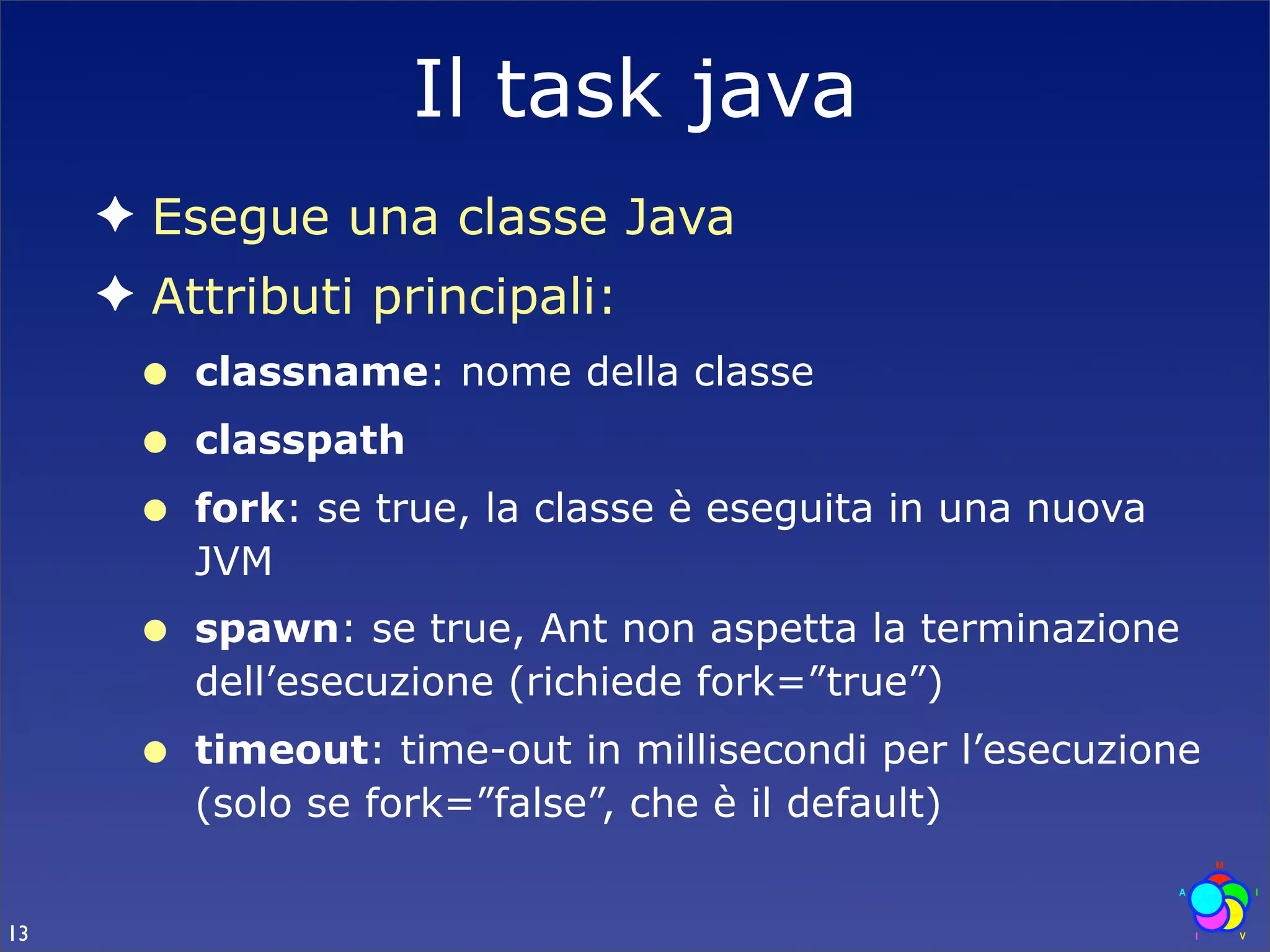 Il task java
     ✦ Esegue una classe Java
     ✦ Attributi principali:
      •   classname: nome della classe
      •   classpath
      •   fork: se true, la classe è eseguita in una nuova
          JVM
      •   spawn: se true, Ant non aspetta la terminazione
          dell’esecuzione (richiede fork=”true”)
      •   timeout: time-out in millisecondi per l’esecuzione
          (solo se fork=”false”, che è il default)


13
 