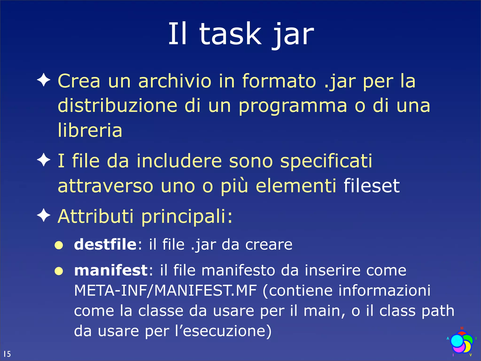 Il task jar
     ✦ Crea un archivio in formato .jar per la
       distribuzione di un programma o di una
       libreria
     ✦ I file da includere sono specificati
       attraverso uno o più elementi fileset
     ✦ Attributi principali:
      •   destfile: il file .jar da creare
      •   manifest: il file manifesto da inserire come
          META-INF/MANIFEST.MF (contiene informazioni
          come la classe da usare per il main, o il class path
          da usare per l’esecuzione)
15
 
