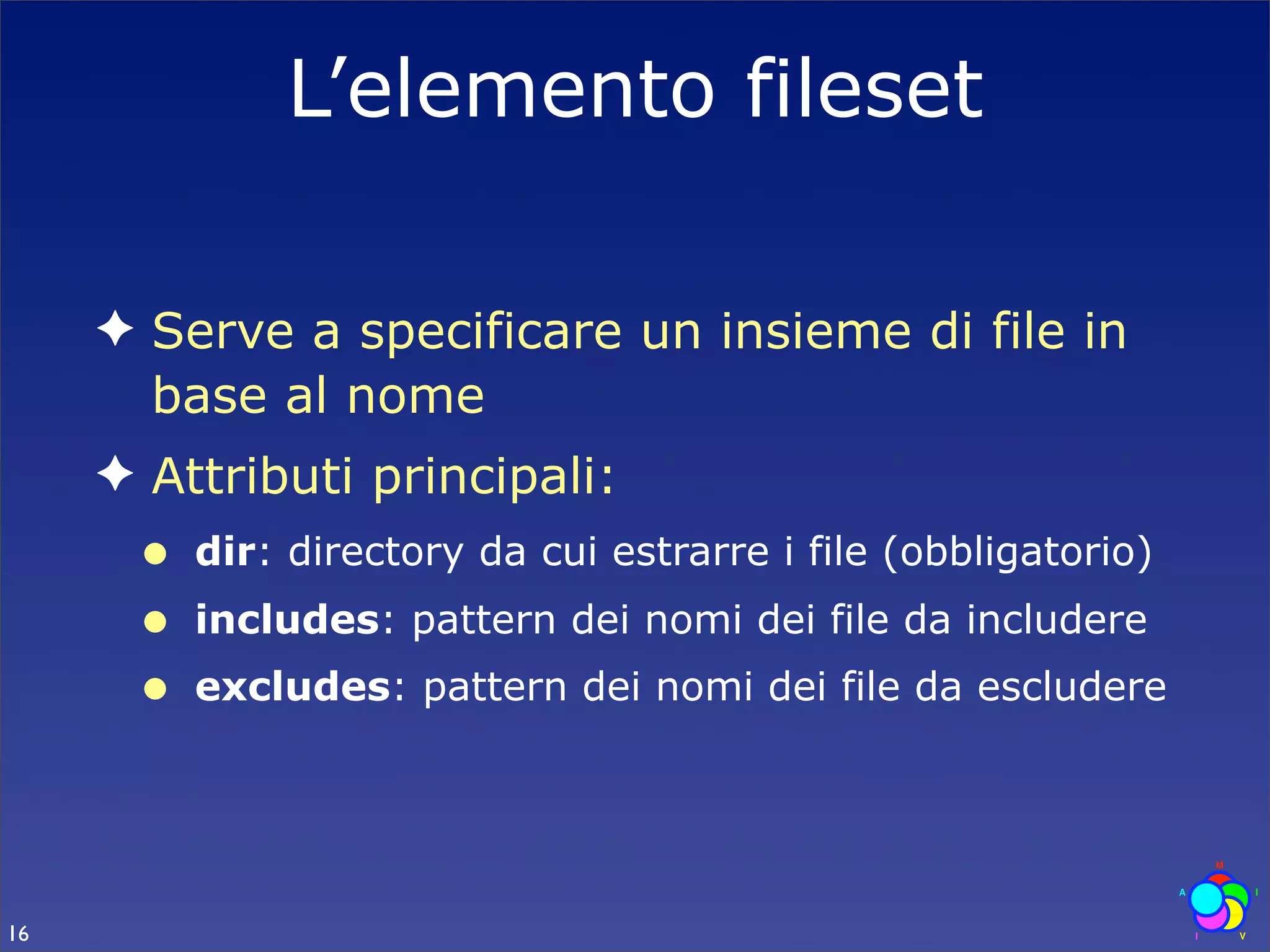 L’elemento fileset

     ✦ Serve a specificare un insieme di file in
       base al nome
     ✦ Attributi principali:
      •   dir: directory da cui estrarre i file (obbligatorio)
      •   includes: pattern dei nomi dei file da includere
      •   excludes: pattern dei nomi dei file da escludere




16
 
