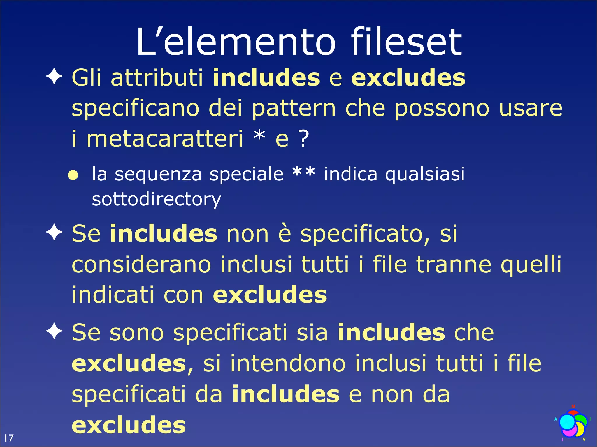 L’elemento fileset
     ✦ Gli attributi includes e excludes
       specificano dei pattern che possono usare
       i metacaratteri * e ?
      •   la sequenza speciale ** indica qualsiasi
          sottodirectory
     ✦ Se includes non è specificato, si
       considerano inclusi tutti i file tranne quelli
       indicati con excludes
     ✦ Se sono specificati sia includes che
       excludes, si intendono inclusi tutti i file
       specificati da includes e non da
17
       excludes
 