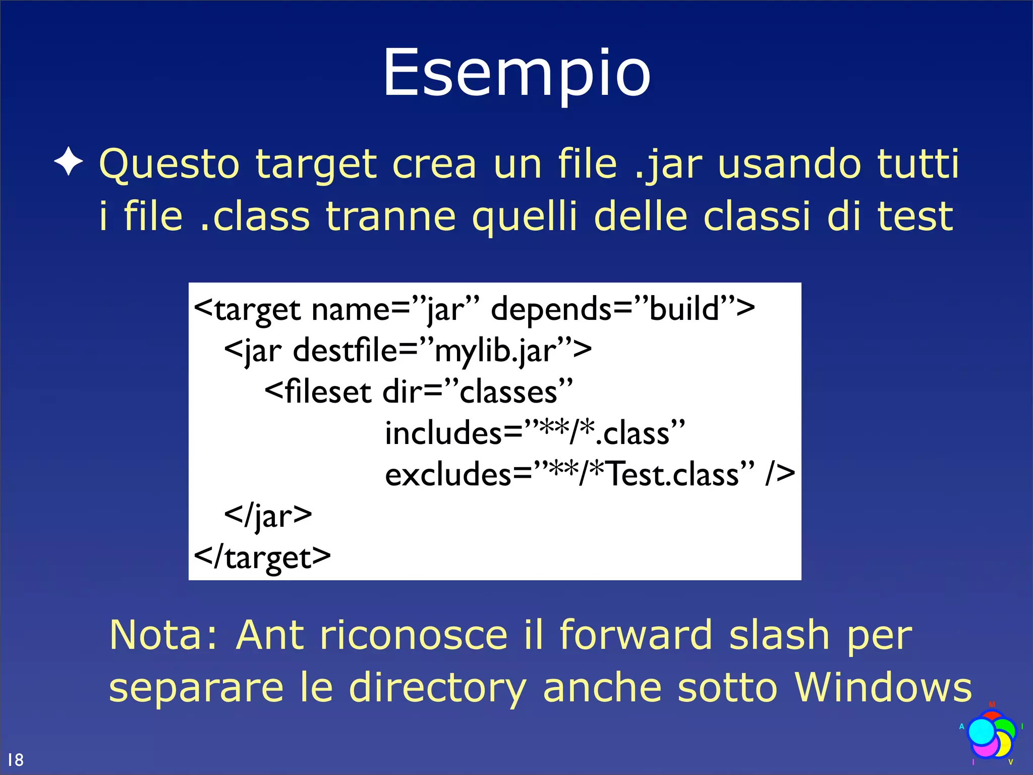 Esempio
     ✦ Questo target crea un file .jar usando tutti
       i file .class tranne quelli delle classi di test

            <target name=”jar” depends=”build”>
              <jar destﬁle=”mylib.jar”>
                 <ﬁleset dir=”classes”
                         includes=”**/*.class”
                         excludes=”**/*Test.class” />
              </jar>
            </target>

        Nota: Ant riconosce il forward slash per
        separare le directory anche sotto Windows
18
 