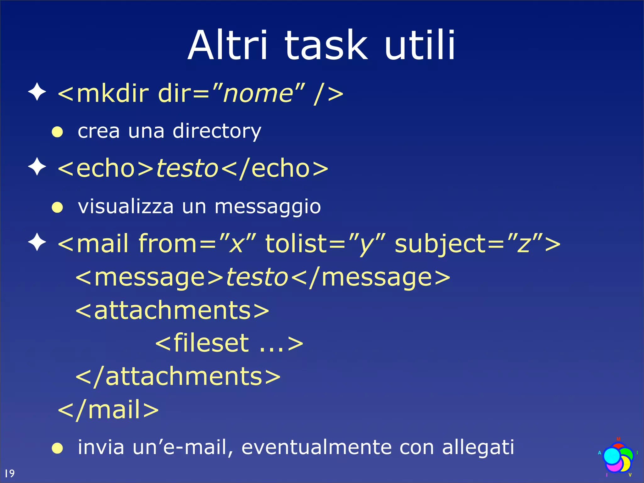 Altri task utili
     ✦ <mkdir dir=”nome” />
      •   crea una directory
     ✦ <echo>testo</echo>
      •   visualizza un messaggio
     ✦ <mail from=”x” tolist=”y” subject=”z”>
        <message>testo</message>
        <attachments>
               <fileset ...>
        </attachments>
       </mail>
      •   invia un’e-mail, eventualmente con allegati
19
 