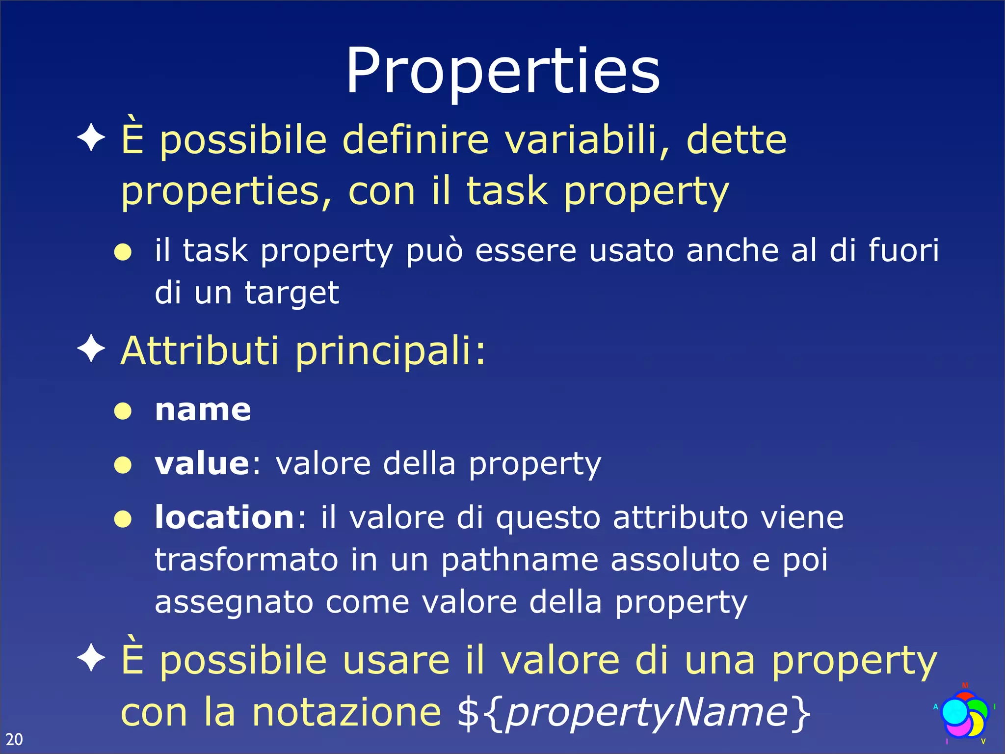 Properties
     ✦ È possibile definire variabili, dette
       properties, con il task property
      •   il task property può essere usato anche al di fuori
          di un target
     ✦ Attributi principali:
      •   name
      •   value: valore della property
      •   location: il valore di questo attributo viene
          trasformato in un pathname assoluto e poi
          assegnato come valore della property
     ✦ È possibile usare il valore di una property
       con la notazione ${propertyName}
20
 