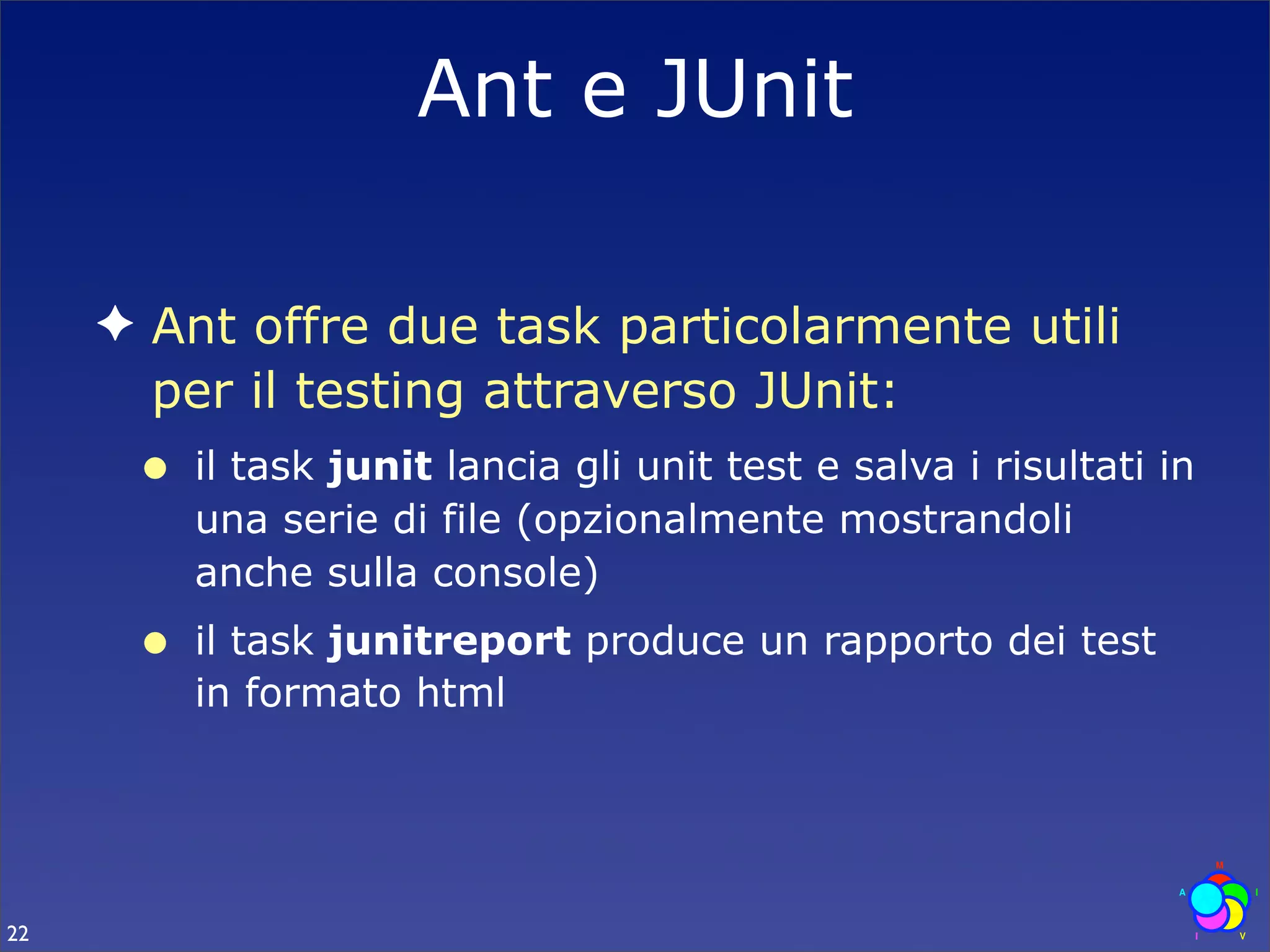 Ant e JUnit

     ✦ Ant offre due task particolarmente utili
       per il testing attraverso JUnit:
      •   il task junit lancia gli unit test e salva i risultati in
          una serie di file (opzionalmente mostrandoli
          anche sulla console)
      •   il task junitreport produce un rapporto dei test
          in formato html




22
 