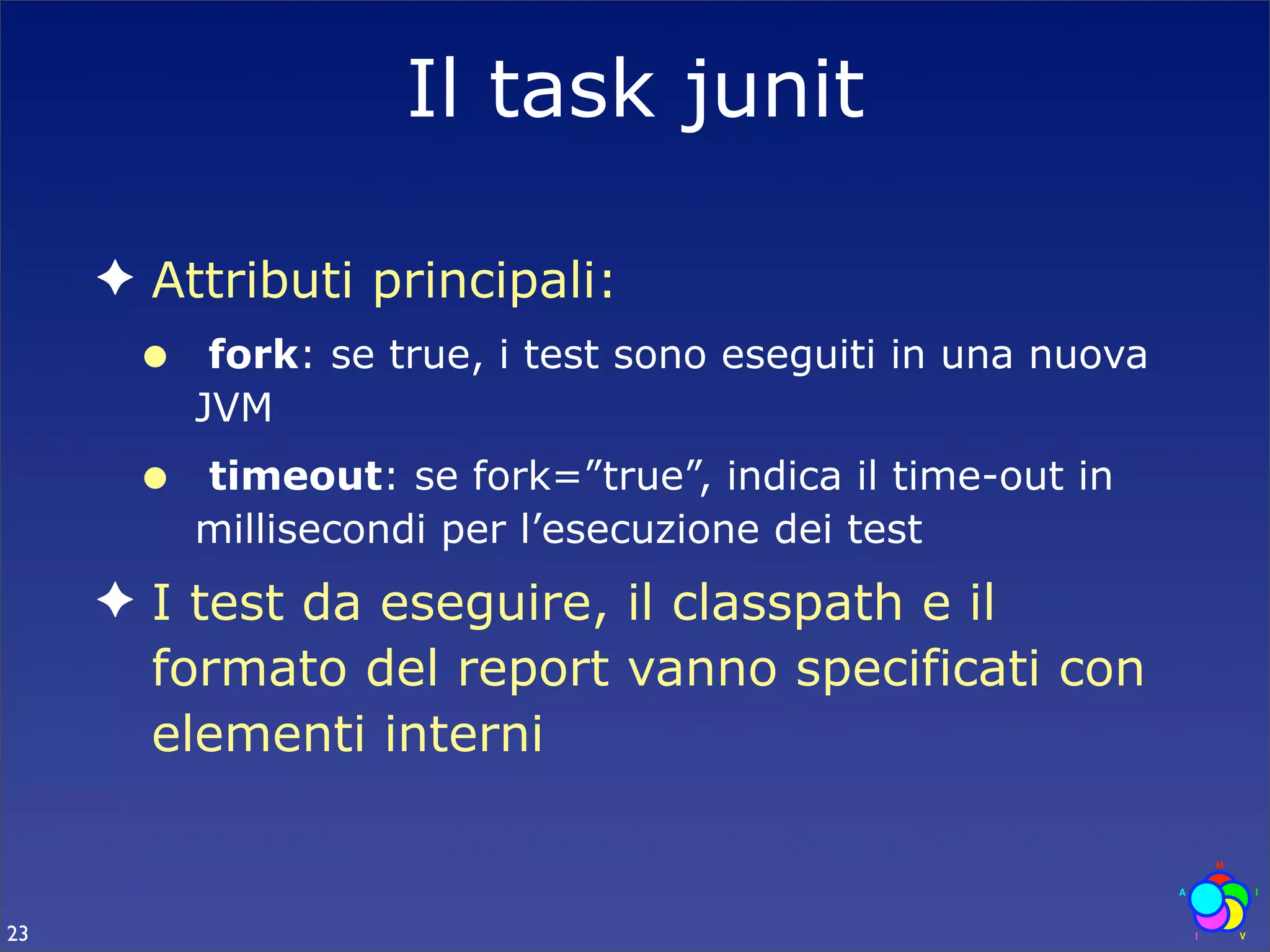 Il task junit

     ✦ Attributi principali:
      •    fork: se true, i test sono eseguiti in una nuova
          JVM
      •   timeout: se fork=”true”, indica il time-out in
          millisecondi per l’esecuzione dei test
     ✦ I test da eseguire, il classpath e il
       formato del report vanno specificati con
       elementi interni


23
 
