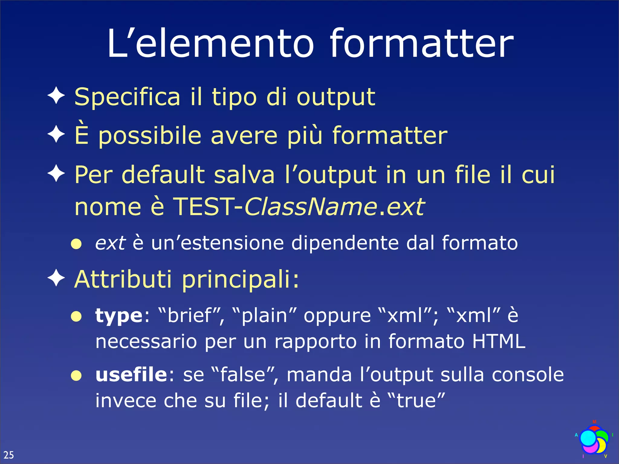 L’elemento formatter
     ✦ Specifica il tipo di output
     ✦ È possibile avere più formatter
     ✦ Per default salva l’output in un file il cui
       nome è TEST-ClassName.ext
      •   ext è un’estensione dipendente dal formato
     ✦ Attributi principali:
      •   type: “brief”, “plain” oppure “xml”; “xml” è
          necessario per un rapporto in formato HTML
      •   usefile: se “false”, manda l’output sulla console
          invece che su file; il default è “true”

25
 