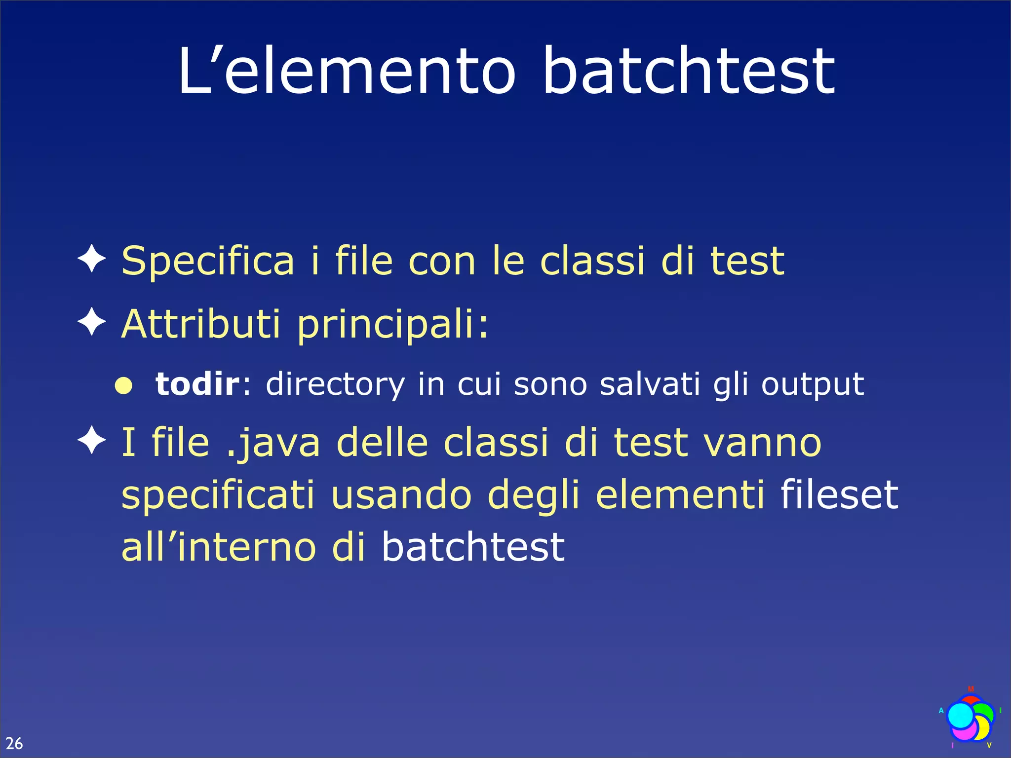 L’elemento batchtest

     ✦ Specifica i file con le classi di test
     ✦ Attributi principali:
      •   todir: directory in cui sono salvati gli output
     ✦ I file .java delle classi di test vanno
       specificati usando degli elementi fileset
       all’interno di batchtest



26
 