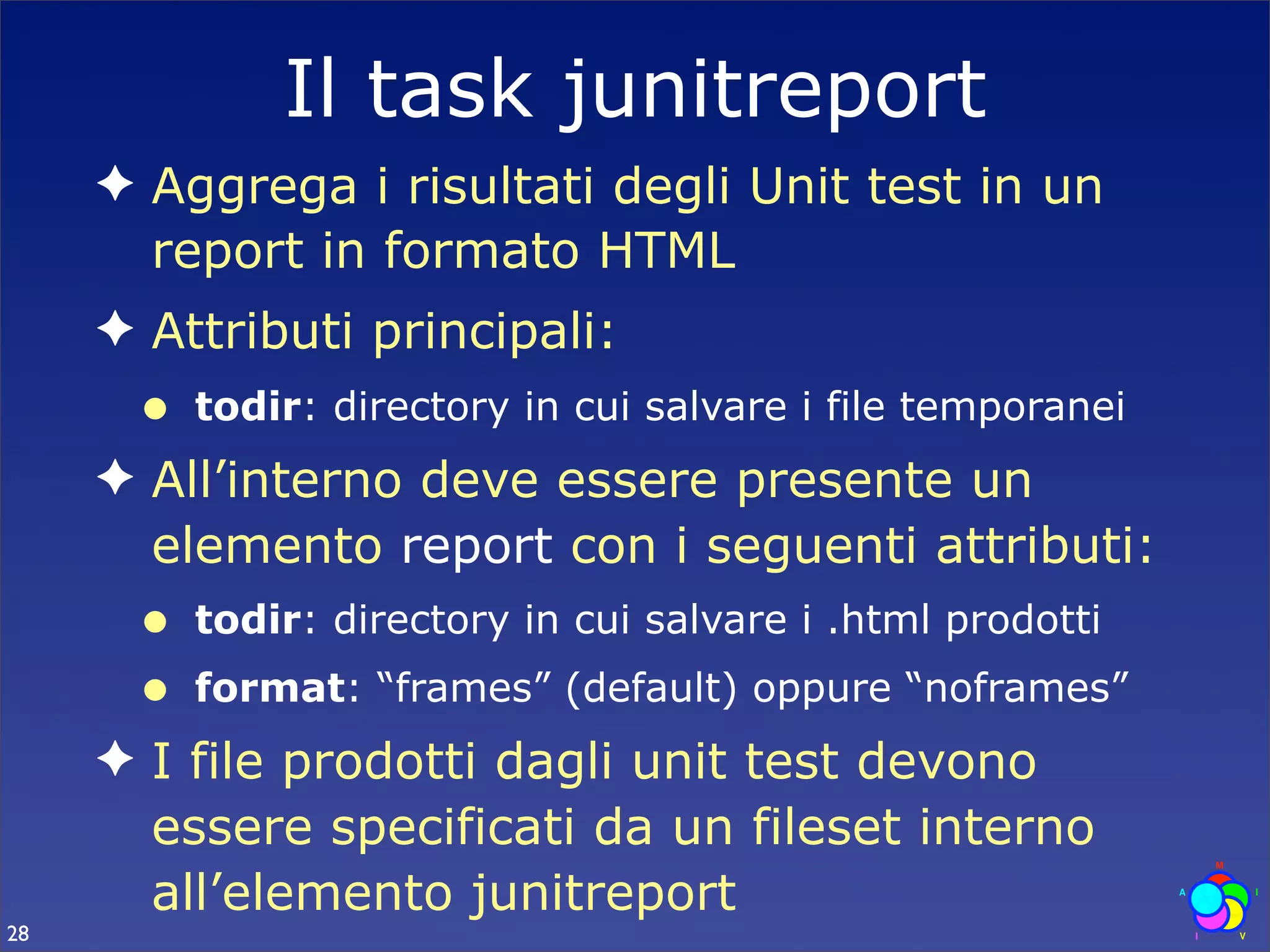 Il task junitreport
     ✦ Aggrega i risultati degli Unit test in un
       report in formato HTML
     ✦ Attributi principali:
      •   todir: directory in cui salvare i file temporanei
     ✦ All’interno deve essere presente un
       elemento report con i seguenti attributi:
      •   todir: directory in cui salvare i .html prodotti
      •   format: “frames” (default) oppure “noframes”
     ✦ I file prodotti dagli unit test devono
       essere specificati da un fileset interno
       all’elemento junitreport
28
 
