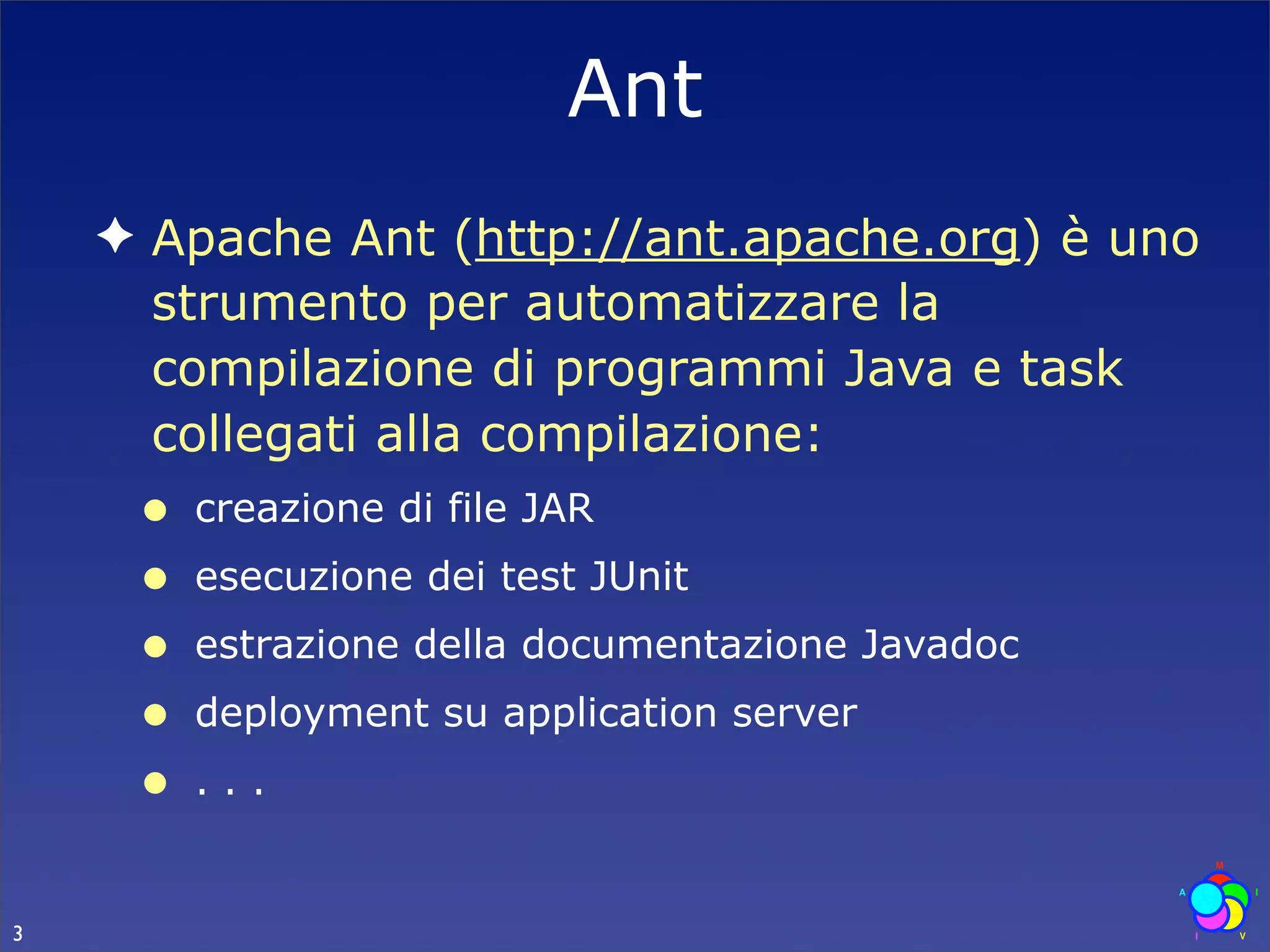 Ant
    ✦ Apache Ant (http://ant.apache.org) è uno
      strumento per automatizzare la
      compilazione di programmi Java e task
      collegati alla compilazione:
     •   creazione di file JAR
     •   esecuzione dei test JUnit
     •   estrazione della documentazione Javadoc
     •   deployment su application server
     •   ...


3
 