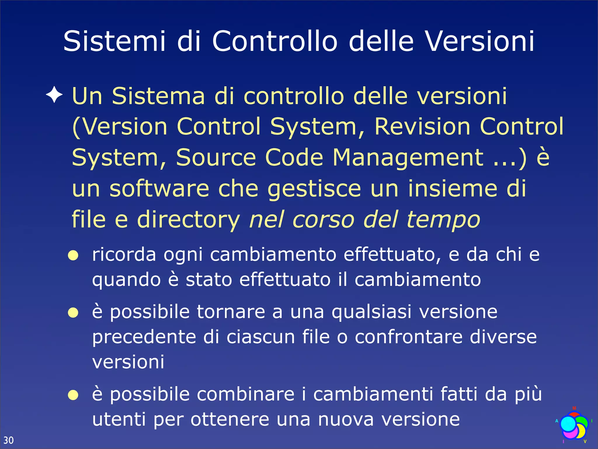 Sistemi di Controllo delle Versioni
     ✦ Un Sistema di controllo delle versioni
       (Version Control System, Revision Control
       System, Source Code Management ...) è
       un software che gestisce un insieme di
       file e directory nel corso del tempo
      •   ricorda ogni cambiamento effettuato, e da chi e
          quando è stato effettuato il cambiamento
      •   è possibile tornare a una qualsiasi versione
          precedente di ciascun file o confrontare diverse
          versioni
      •   è possibile combinare i cambiamenti fatti da più
          utenti per ottenere una nuova versione
30
 