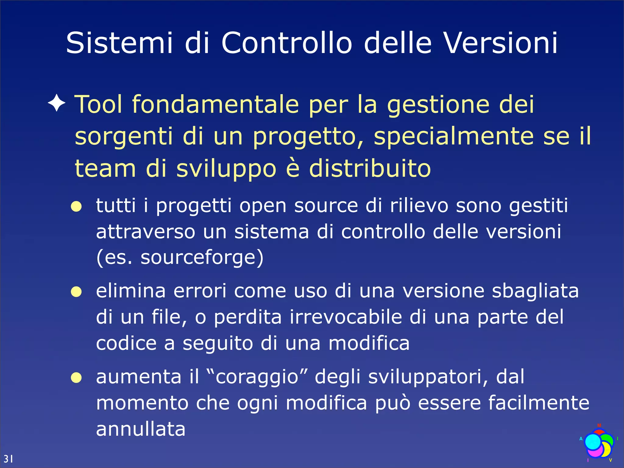Sistemi di Controllo delle Versioni
     ✦ Tool fondamentale per la gestione dei
       sorgenti di un progetto, specialmente se il
       team di sviluppo è distribuito
      •   tutti i progetti open source di rilievo sono gestiti
          attraverso un sistema di controllo delle versioni
          (es. sourceforge)
      •   elimina errori come uso di una versione sbagliata
          di un file, o perdita irrevocabile di una parte del
          codice a seguito di una modifica
      •   aumenta il “coraggio” degli sviluppatori, dal
          momento che ogni modifica può essere facilmente
          annullata
31
 