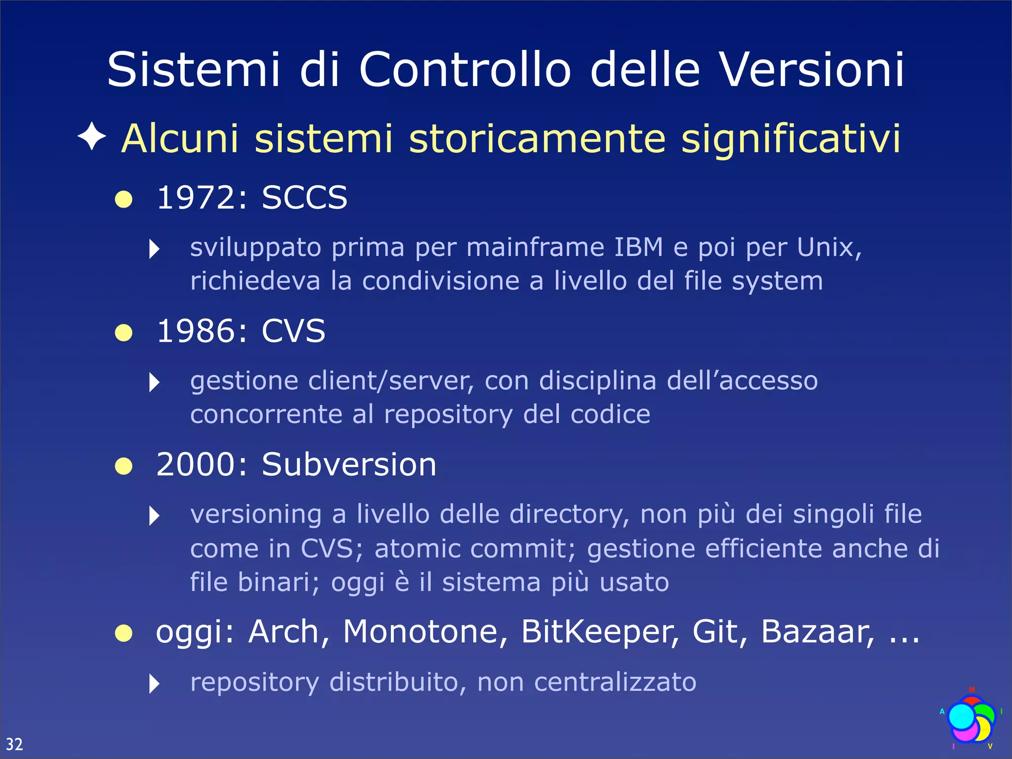 Sistemi di Controllo delle Versioni
     ✦ Alcuni sistemi storicamente significativi
      •   1972: SCCS
          ‣   sviluppato prima per mainframe IBM e poi per Unix,
              richiedeva la condivisione a livello del file system

      •   1986: CVS
          ‣   gestione client/server, con disciplina dell’accesso
              concorrente al repository del codice

      •   2000: Subversion
          ‣   versioning a livello delle directory, non più dei singoli file
              come in CVS; atomic commit; gestione efficiente anche di
              file binari; oggi è il sistema più usato

      •   oggi: Arch, Monotone, BitKeeper, Git, Bazaar, ...
          ‣   repository distribuito, non centralizzato

32
 