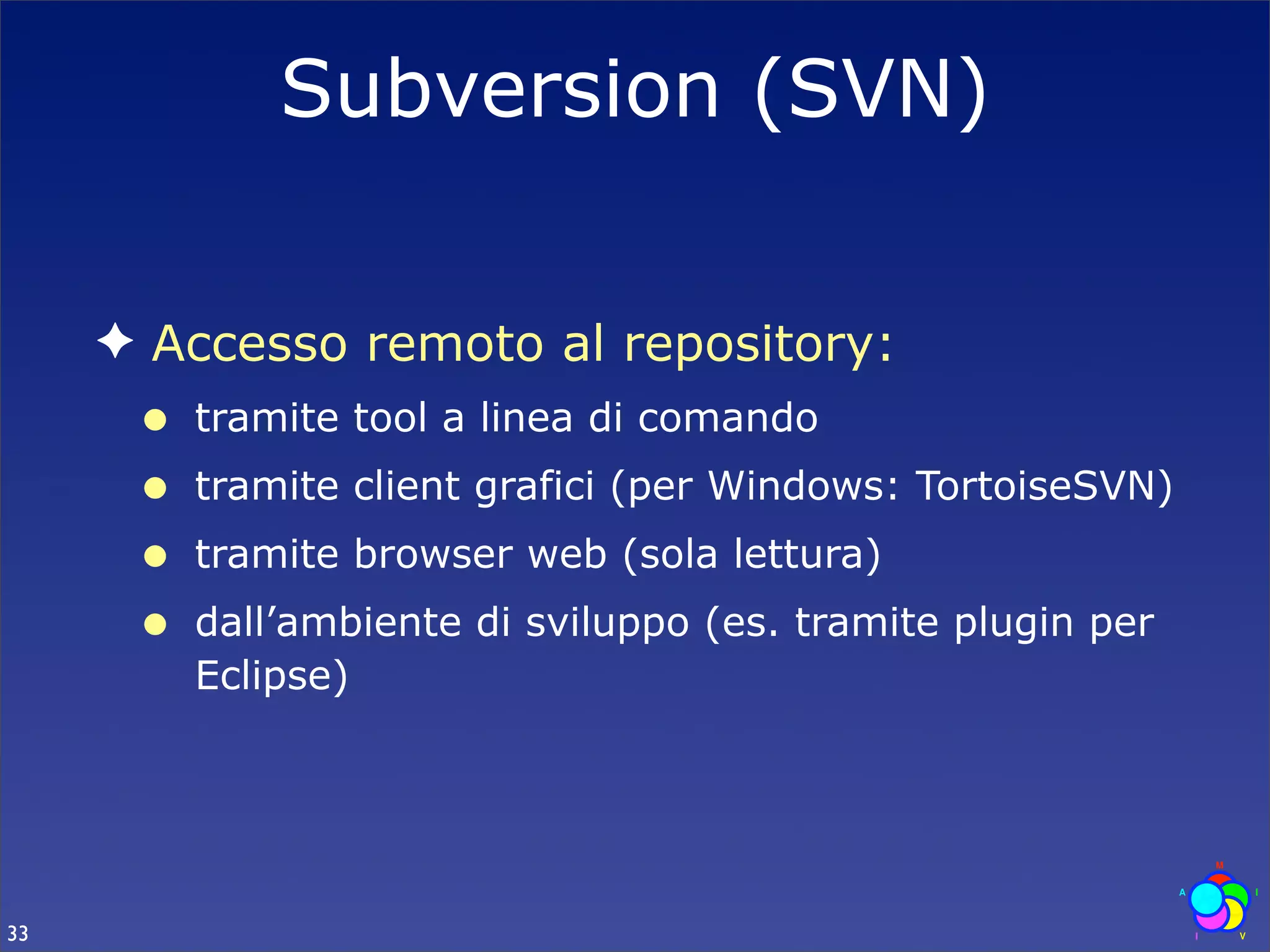 Subversion (SVN)


     ✦ Accesso remoto al repository:
      •   tramite tool a linea di comando
      •   tramite client grafici (per Windows: TortoiseSVN)
      •   tramite browser web (sola lettura)
      •   dall’ambiente di sviluppo (es. tramite plugin per
          Eclipse)




33
 
