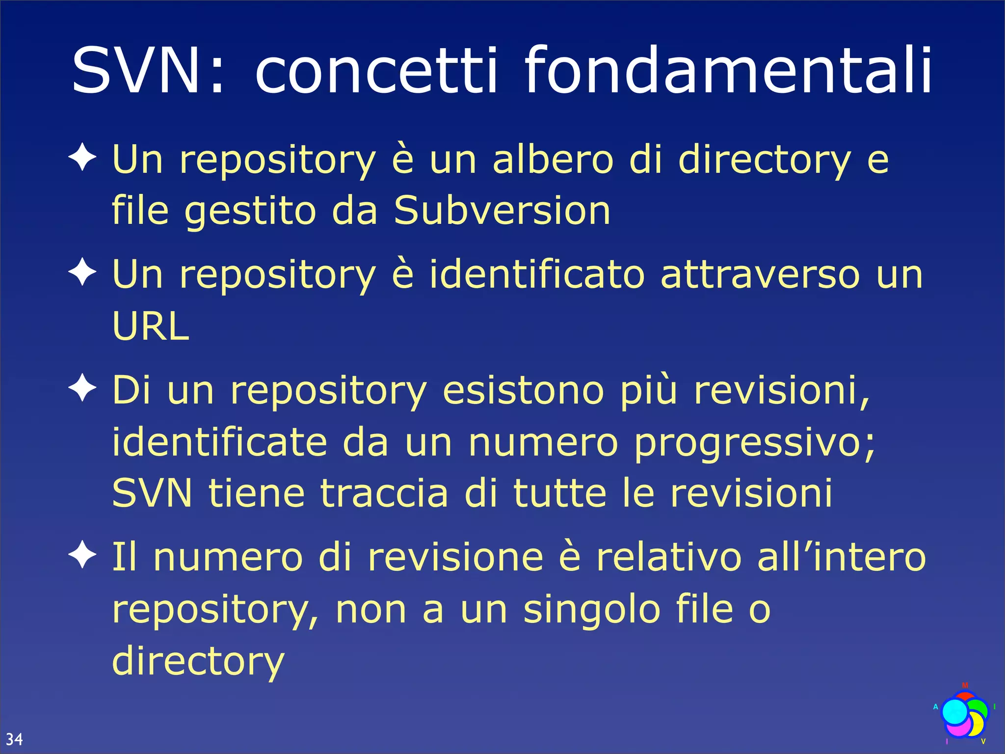 SVN: concetti fondamentali
     ✦ Un repository è un albero di directory e
       file gestito da Subversion
     ✦ Un repository è identificato attraverso un
       URL
     ✦ Di un repository esistono più revisioni,
       identificate da un numero progressivo;
       SVN tiene traccia di tutte le revisioni
     ✦ Il numero di revisione è relativo all’intero
       repository, non a un singolo file o
       directory
34
 