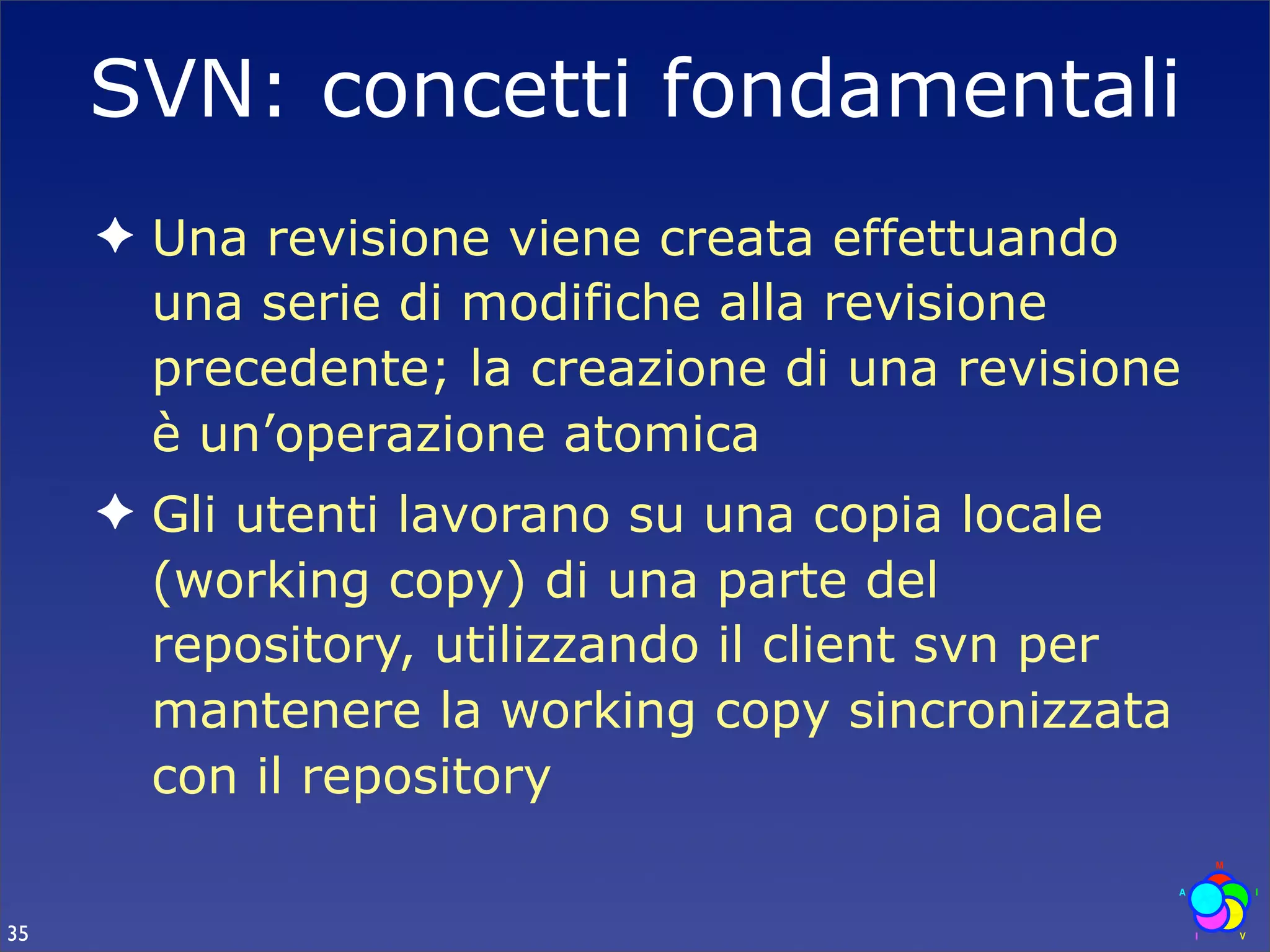 SVN: concetti fondamentali
     ✦ Una revisione viene creata effettuando
       una serie di modifiche alla revisione
       precedente; la creazione di una revisione
       è un’operazione atomica
     ✦ Gli utenti lavorano su una copia locale
       (working copy) di una parte del
       repository, utilizzando il client svn per
       mantenere la working copy sincronizzata
       con il repository

35
 
