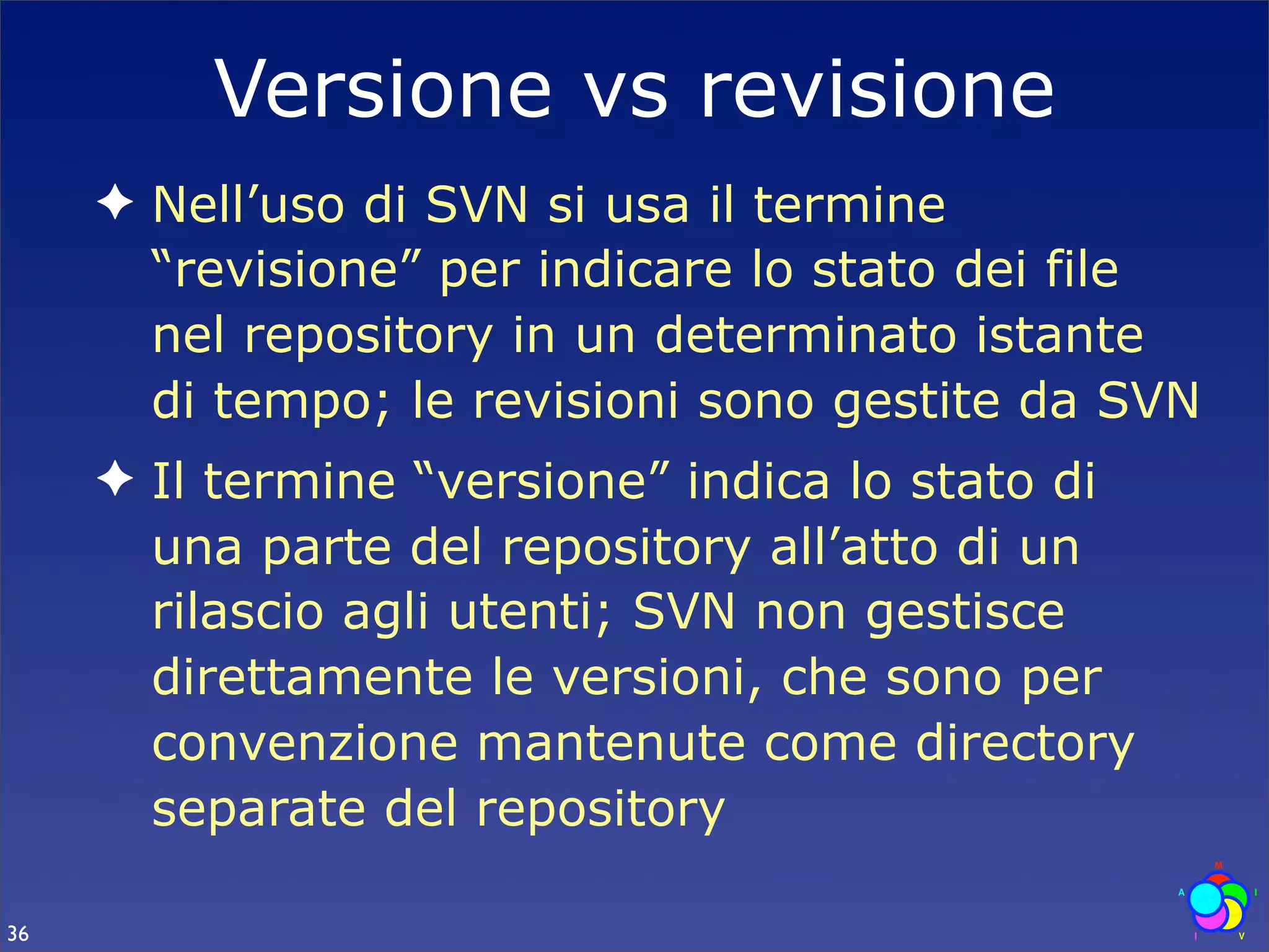 Versione vs revisione
     ✦ Nell’uso di SVN si usa il termine
       “revisione” per indicare lo stato dei file
       nel repository in un determinato istante
       di tempo; le revisioni sono gestite da SVN
     ✦ Il termine “versione” indica lo stato di
       una parte del repository all’atto di un
       rilascio agli utenti; SVN non gestisce
       direttamente le versioni, che sono per
       convenzione mantenute come directory
       separate del repository

36
 