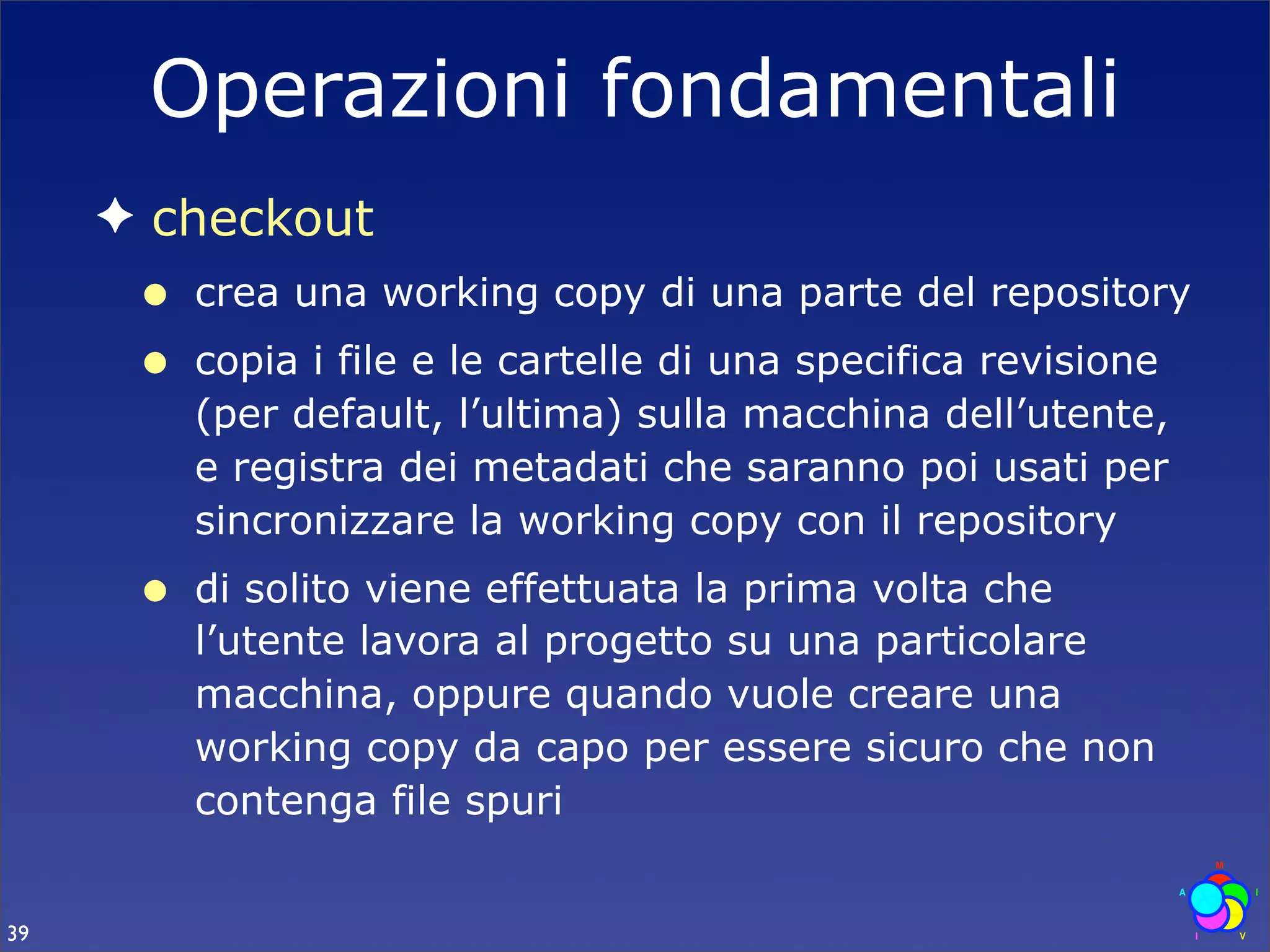 Operazioni fondamentali
     ✦ checkout
      •   crea una working copy di una parte del repository
      •   copia i file e le cartelle di una specifica revisione
          (per default, l’ultima) sulla macchina dell’utente,
          e registra dei metadati che saranno poi usati per
          sincronizzare la working copy con il repository
      •   di solito viene effettuata la prima volta che
          l’utente lavora al progetto su una particolare
          macchina, oppure quando vuole creare una
          working copy da capo per essere sicuro che non
          contenga file spuri


39
 