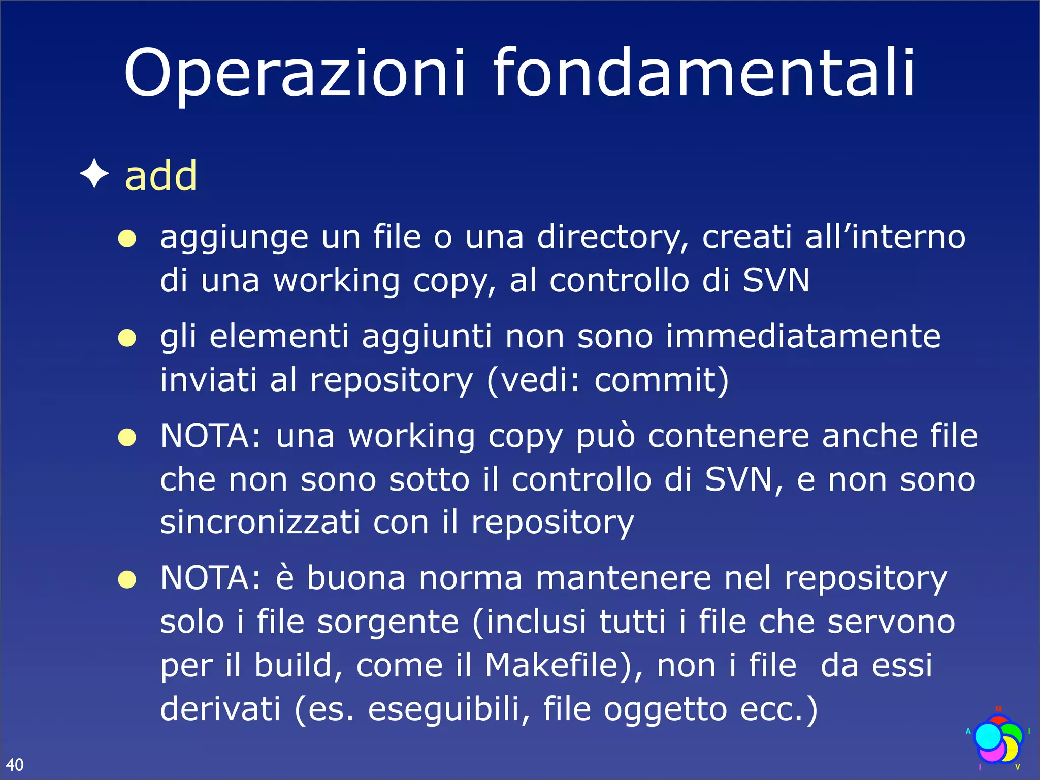 Operazioni fondamentali
     ✦ add
      •   aggiunge un file o una directory, creati all’interno
          di una working copy, al controllo di SVN
      •   gli elementi aggiunti non sono immediatamente
          inviati al repository (vedi: commit)
      •   NOTA: una working copy può contenere anche file
          che non sono sotto il controllo di SVN, e non sono
          sincronizzati con il repository
      •   NOTA: è buona norma mantenere nel repository
          solo i file sorgente (inclusi tutti i file che servono
          per il build, come il Makefile), non i file da essi
          derivati (es. eseguibili, file oggetto ecc.)
40
 