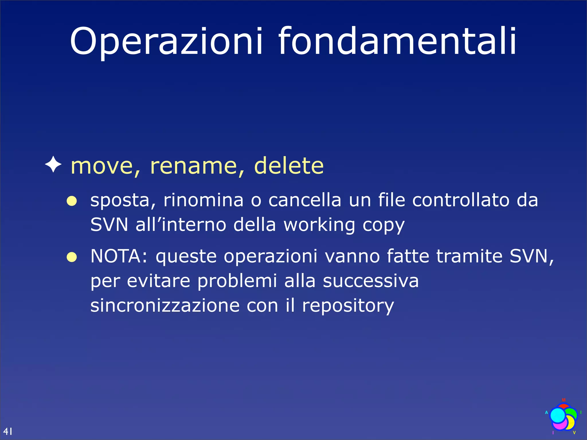 Operazioni fondamentali


     ✦ move, rename, delete
      •   sposta, rinomina o cancella un file controllato da
          SVN all’interno della working copy
      •   NOTA: queste operazioni vanno fatte tramite SVN,
          per evitare problemi alla successiva
          sincronizzazione con il repository




41
 