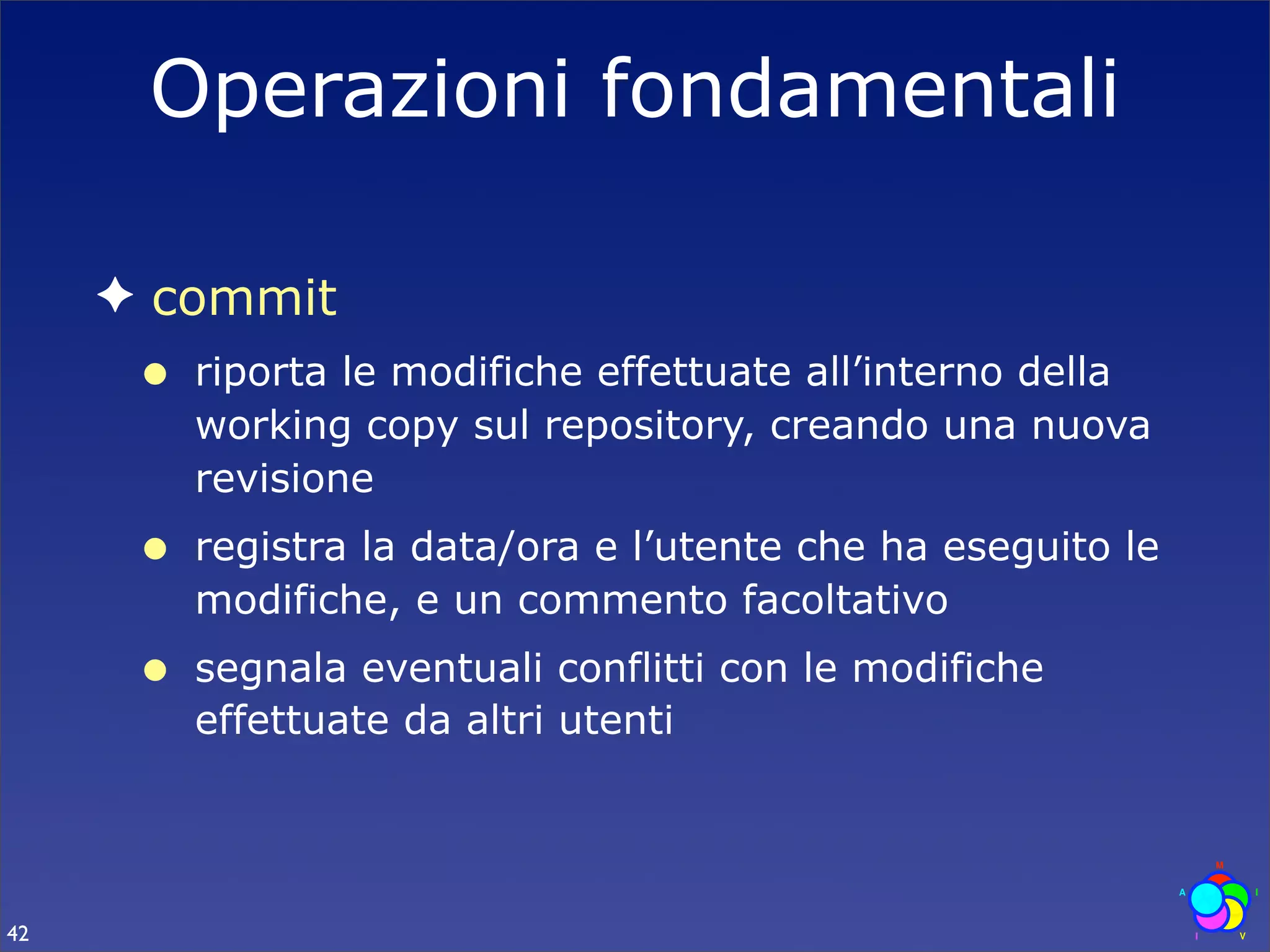 Operazioni fondamentali

     ✦ commit
      •   riporta le modifiche effettuate all’interno della
          working copy sul repository, creando una nuova
          revisione
      •   registra la data/ora e l’utente che ha eseguito le
          modifiche, e un commento facoltativo
      •   segnala eventuali conflitti con le modifiche
          effettuate da altri utenti




42
 