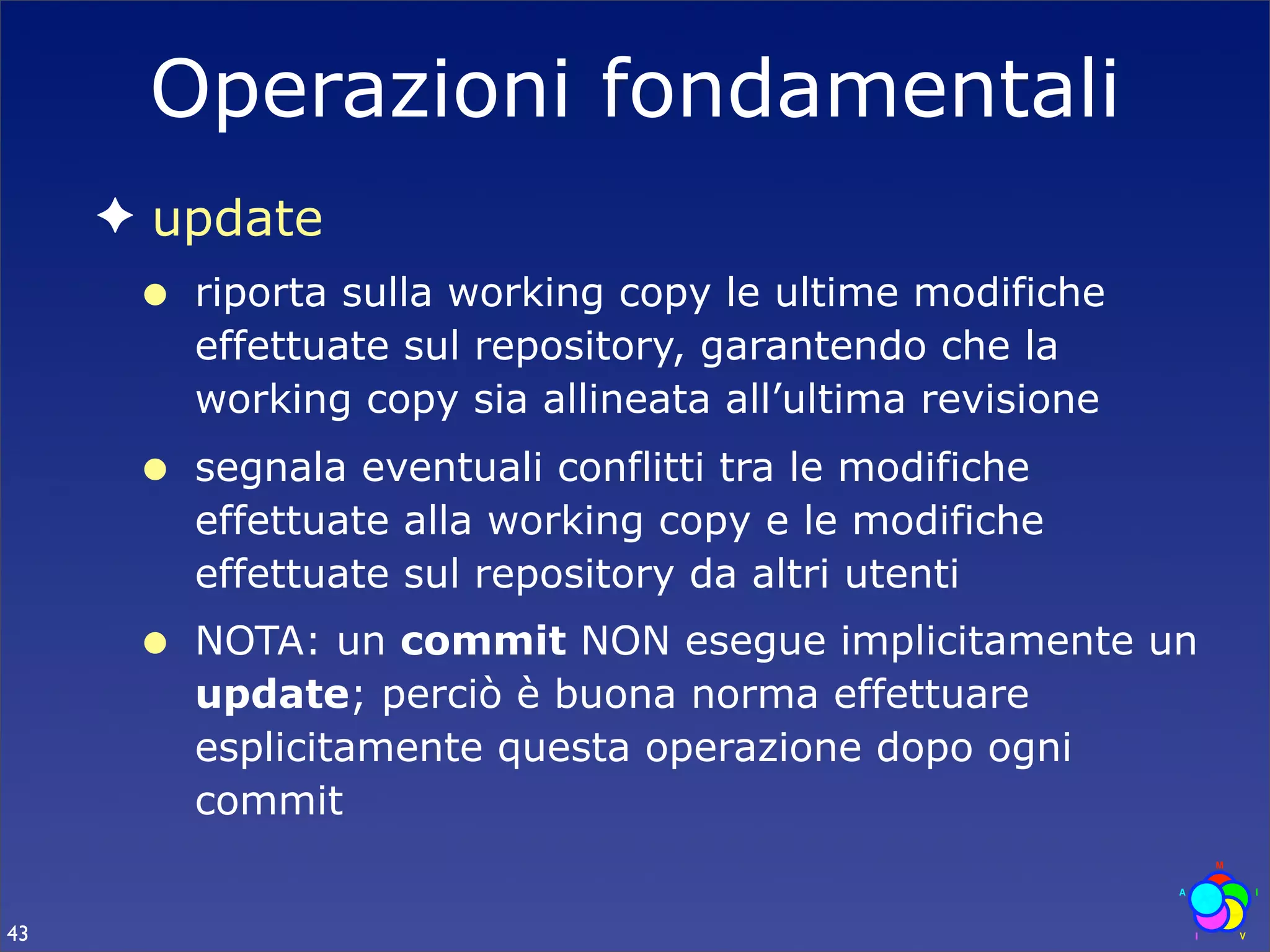 Operazioni fondamentali
     ✦ update
      •   riporta sulla working copy le ultime modifiche
          effettuate sul repository, garantendo che la
          working copy sia allineata all’ultima revisione
      •   segnala eventuali conflitti tra le modifiche
          effettuate alla working copy e le modifiche
          effettuate sul repository da altri utenti
      •   NOTA: un commit NON esegue implicitamente un
          update; perciò è buona norma effettuare
          esplicitamente questa operazione dopo ogni
          commit


43
 
