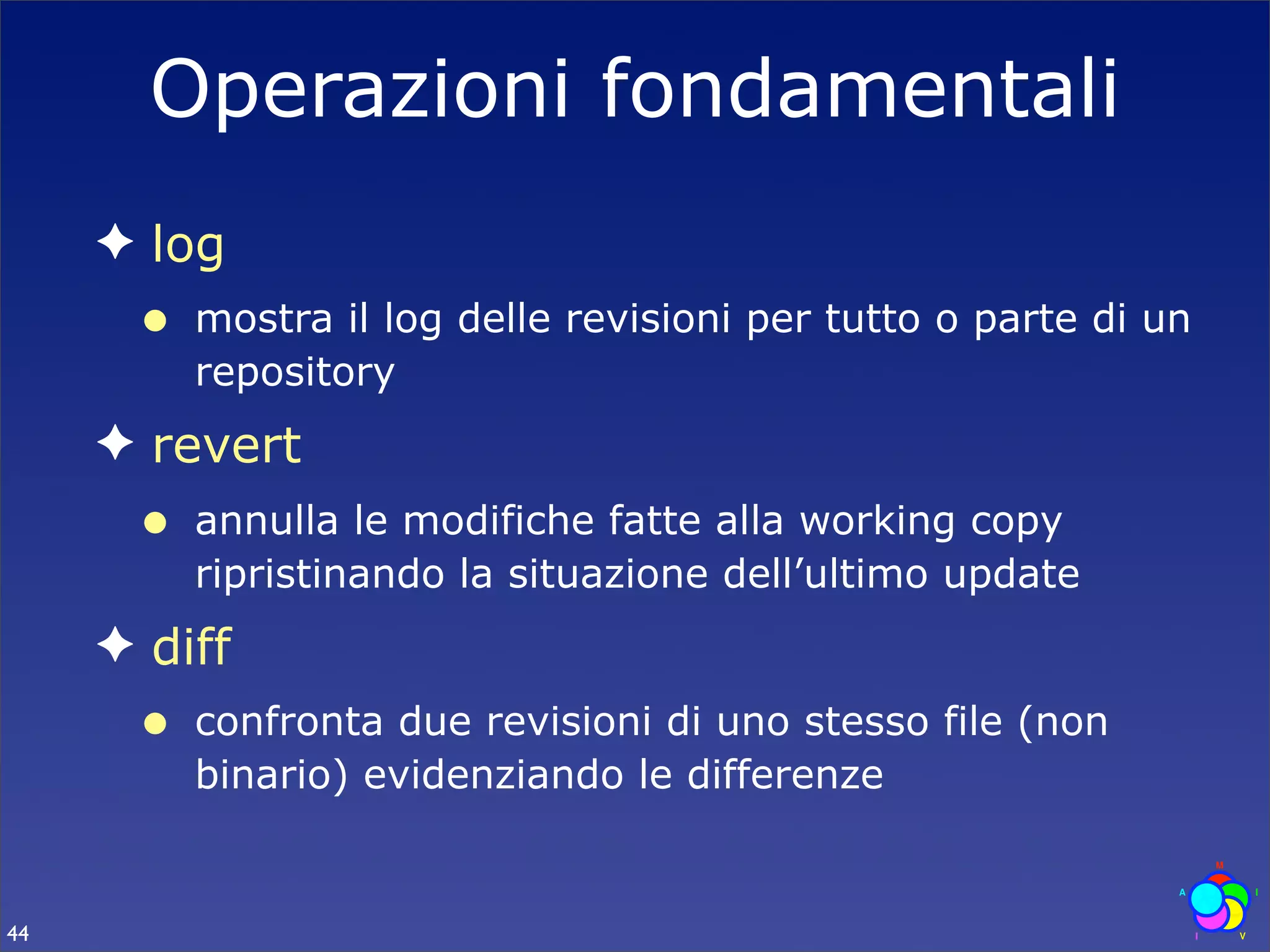 Operazioni fondamentali
     ✦ log
      •   mostra il log delle revisioni per tutto o parte di un
          repository
     ✦ revert
      •   annulla le modifiche fatte alla working copy
          ripristinando la situazione dell’ultimo update
     ✦ diff
      •   confronta due revisioni di uno stesso file (non
          binario) evidenziando le differenze


44
 