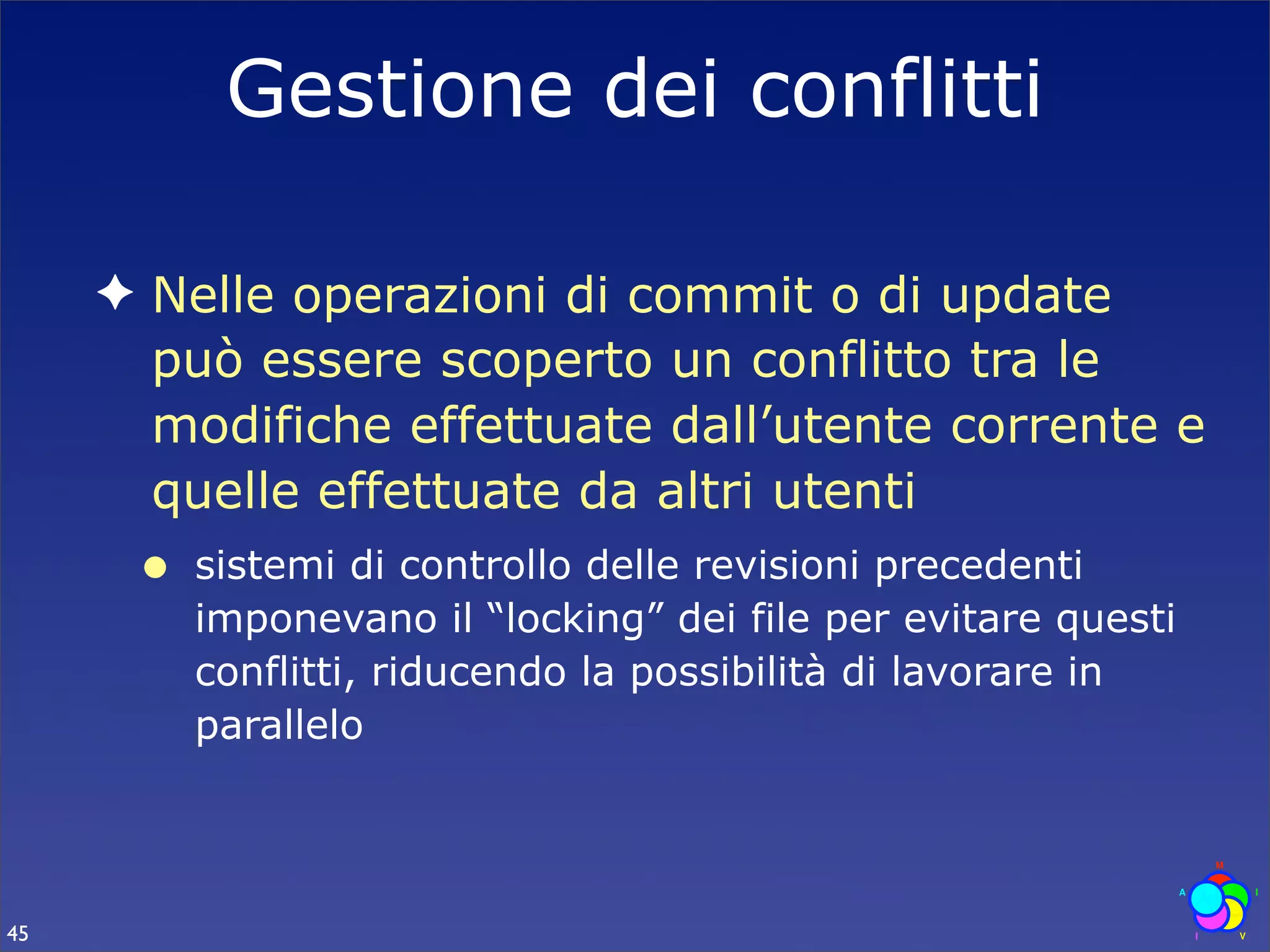Gestione dei conflitti

     ✦ Nelle operazioni di commit o di update
       può essere scoperto un conflitto tra le
       modifiche effettuate dall’utente corrente e
       quelle effettuate da altri utenti
      •   sistemi di controllo delle revisioni precedenti
          imponevano il “locking” dei file per evitare questi
          conflitti, riducendo la possibilità di lavorare in
          parallelo




45
 