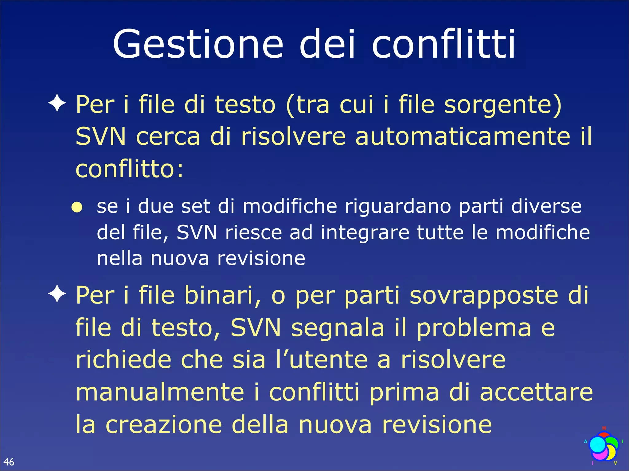 Gestione dei conflitti
     ✦ Per i file di testo (tra cui i file sorgente)
       SVN cerca di risolvere automaticamente il
       conflitto:
      •   se i due set di modifiche riguardano parti diverse
          del file, SVN riesce ad integrare tutte le modifiche
          nella nuova revisione
     ✦ Per i file binari, o per parti sovrapposte di
       file di testo, SVN segnala il problema e
       richiede che sia l’utente a risolvere
       manualmente i conflitti prima di accettare
       la creazione della nuova revisione
46
 