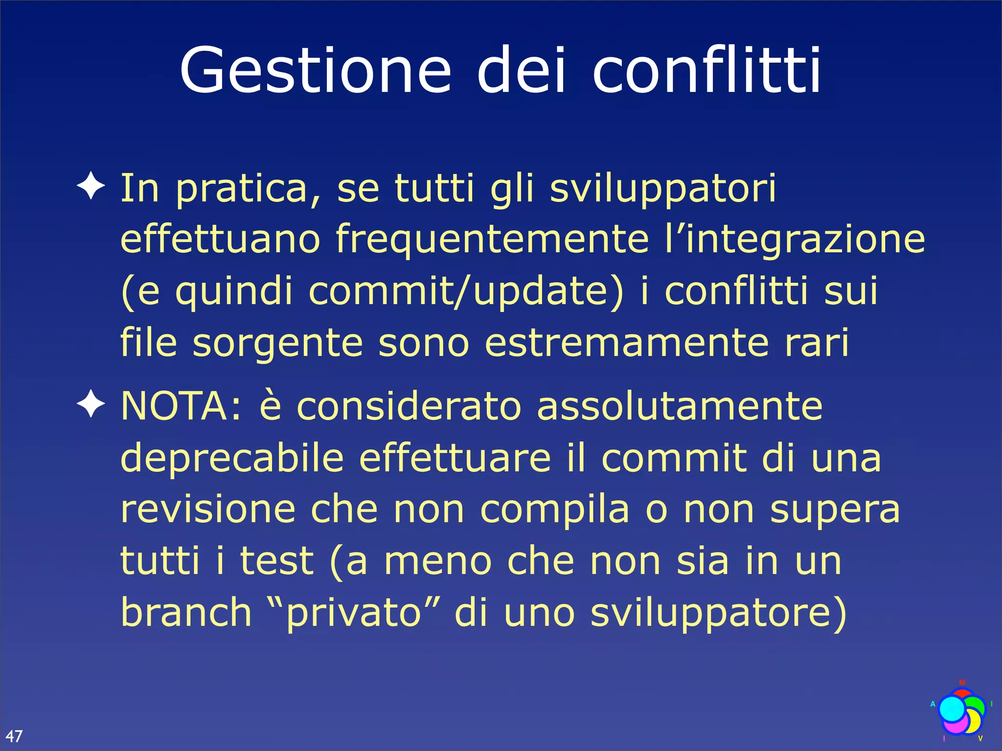 Gestione dei conflitti
     ✦ In pratica, se tutti gli sviluppatori
       effettuano frequentemente l’integrazione
       (e quindi commit/update) i conflitti sui
       file sorgente sono estremamente rari
     ✦ NOTA: è considerato assolutamente
       deprecabile effettuare il commit di una
       revisione che non compila o non supera
       tutti i test (a meno che non sia in un
       branch “privato” di uno sviluppatore)

47
 