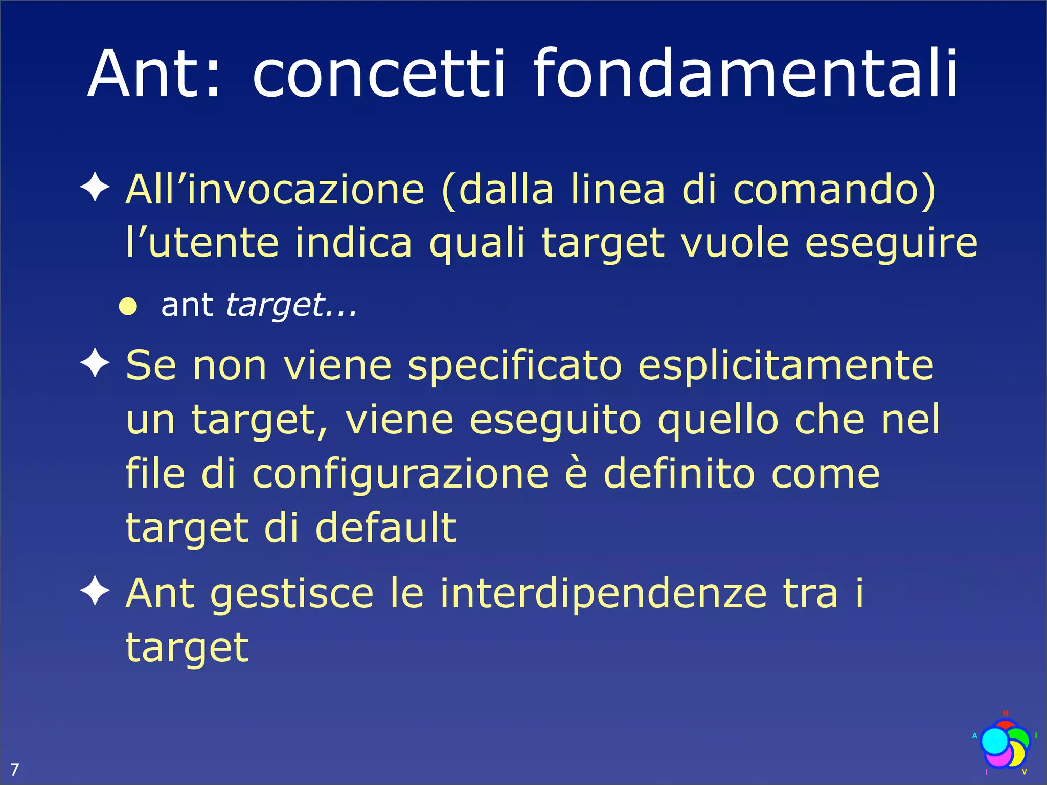 Ant: concetti fondamentali
    ✦ All’invocazione (dalla linea di comando)
      l’utente indica quali target vuole eseguire
     •   ant target...
    ✦ Se non viene specificato esplicitamente
      un target, viene eseguito quello che nel
      file di configurazione è definito come
      target di default
    ✦ Ant gestisce le interdipendenze tra i
      target

7
 