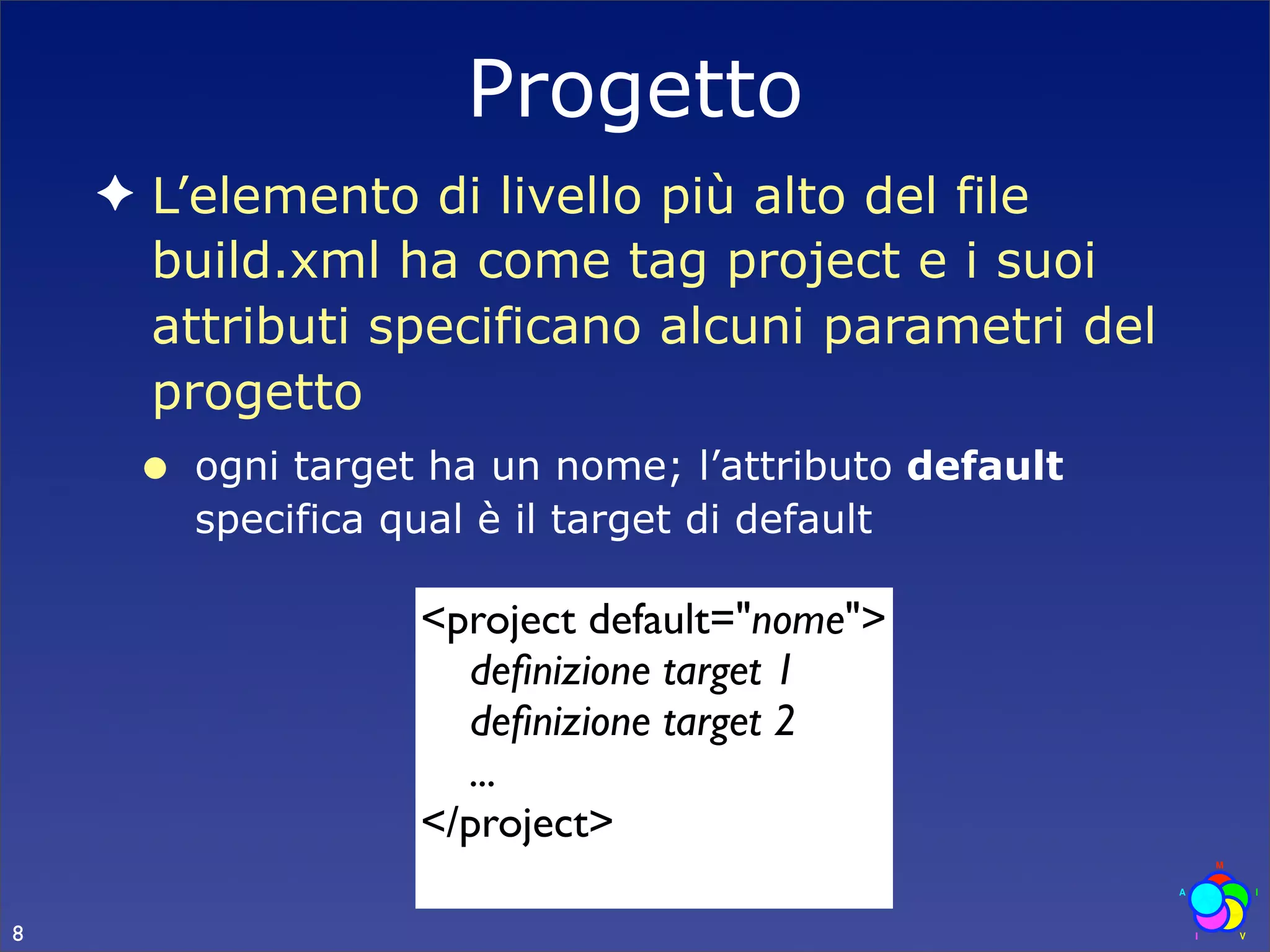 Progetto
    ✦ L’elemento di livello più alto del file
      build.xml ha come tag project e i suoi
      attributi specificano alcuni parametri del
      progetto
     •   ogni target ha un nome; l’attributo default
         specifica qual è il target di default

                    <project default="nome">
                      deﬁnizione target 1
                      deﬁnizione target 2
                      ...
                    </project>

8
 