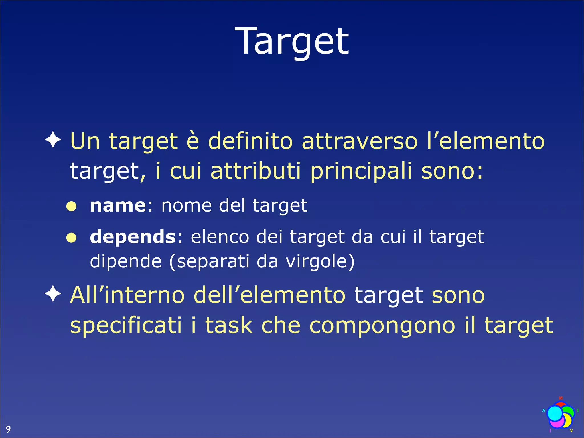 Target

    ✦ Un target è definito attraverso l’elemento
      target, i cui attributi principali sono:
     •   name: nome del target
     •   depends: elenco dei target da cui il target
         dipende (separati da virgole)
    ✦ All’interno dell’elemento target sono
      specificati i task che compongono il target



9
 