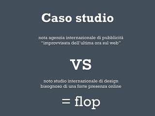 Caso studio
nota agenzia internazionale di pubblicità
 “improvvisata dell’ultima ora sul web”




               vs
 noto studio internazionale di design
bisognoso di una forte presenza online



          = flop
 